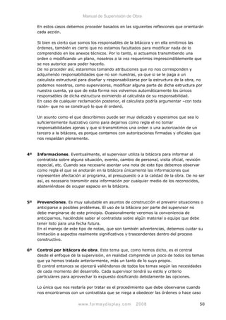 Manual de Supervisión de Obra
En estos casos debemos proceder basados en las siguientes reflexiones que orientarán
cada acción.
Si bien es cierto que somos los responsables de la bitácora y en ella emitimos las
órdenes, también es cierto que no estamos facultados para modificar nada de lo
comprendido en los anexos técnicos. Por lo tanto, si actuamos transmitiendo una
orden o modificando un plano, nosotros a la vez requerimos imprescindiblemente que
se nos autorice para poder hacerlo.
De no proceder así, estaremos tomando atribuciones que no nos corresponden y
adquiriendo responsabilidades que no son nuestras, ya que si se le paga a un
calculista estructural para diseñar y responsabilizarse por la estructura de la obra, no
podemos nosotros, como supervisores, modificar alguna parte de dicha estructura por
nuestra cuenta, ya que de esta forma nos volvemos automáticamente los únicos
responsables de dicha estructura eximiendo al calculista de su responsabilidad.
En caso de cualquier reclamación posterior, el calculista podría argumentar –con toda
razón- que no se construyó lo que él ordenó.
Un asunto como el que describimos puede ser muy delicado y esperamos que sea lo
suficientemente ilustrativo como para dejarnos como regla el no tomar
responsabilidades ajenas y que si transmitimos una orden o una autorización de un
tercero a la bitácora, es porque contamos con autorizaciones firmadas y oficiales que
nos respaldan plenamente.
4º Informaciones. Eventualmente, el supervisor utiliza la bitácora para informar al
contratista sobre alguna situación, evento, cambio de personal, visita oficial, revisión
especial, etc. Cuando sea necesario asentar una nota de este tipo debemos observar
como regla el que se anotarán en la bitácora únicamente las informaciones que
representen afectación al programa, al presupuesto o a la calidad de la obra. De no ser
así, es necesario transmitir esta información por cualquier medio de los reconocidos,
absteniéndose de ocupar espacio en la bitácora.
5º Prevenciones. Es muy saludable en asuntos de construcción el prevenir situaciones o
anticiparse a posibles problemas. El uso de la bitácora por parte del supervisor no
debe marginarse de este principio. Ocasionalmente veremos la conveniencia de
anticiparnos, haciéndole saber al contratista sobre algún material o equipo que debe
tener listo para una fecha futura.
En el manejo de este tipo de notas, que son también advertencias, debemos cuidar su
limitación a aspectos realmente significativos y trascendentes dentro del proceso
constructivo.
6º Control por bitácora de obra. Este tema que, como hemos dicho, es el central
desde el enfoque de la supervisión, en realidad comprende un poco de todos los temas
que ya hemos tratado anteriormente, más un tanto de lo suyo propio.
El control entonces se ejercerá valiéndonos de todos los temas según las necesidades
de cada momento del desarrollo. Cada supervisor tendrá su estilo y criterio
particulares para aprovechar lo expuesto dosificando debidamente las opciones.
Lo único que nos restaría por tratar es el procedimiento que debe observarse cuando
nos encontramos con un contratista que se niega a obedecer las órdenes o hace caso
www.formaydisplay.com 2008 50
 
