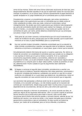 Manual de Supervisión de Obra
omiso de las mismas. Sobre este tema hemos observado situaciones de todo tipo, pero
desgraciadamente abundan aquellas en las que la supervisión carece de recursos para
manejar el problema y no en pocos casos, termina representando el papel lastimero al
quedar atrapada en un juego establecido por el contratista para su propio beneficio.
Procederemos a exponer un procedimiento adecuado; pero antes recordamos o
hacemos saber a los supervisores que ante un contratista que se rebela contra el
orden establecido se debe, antes que nada, conservar la serenidad y actuar
inteligentemente. No olviden que como supervisores que recibieron esta designación
por parte del contratante (dueño del dinero para realizar los trabajos), son los que
tienen el mando, y si proceden debidamente, el que acaba por quedar mal es el
contratista de quien, por cierto, jamás debemos amedrentarnos por sus amenazas.
Los pasos a seguir son los siguientes:
I. Todo parte de una orden rutinaria o extraordinaria que se le da al contratista por
medio de la bitácora de obra, precisa para que la orden proceda, que la supervisión
mencione en la nota un plazo RAZONABLE para su cumplimiento.
II. Una vez vencido el plazo concedido y habiendo comprobado que no se atendió la
orden emitida, procederemos a asentar una segunda nota en la bitácora, haciendo
referencia a la primera y concediendo un nuevo plazo, igual o menor que el anterior.
Simultáneamente deberá informarse del asunto a nuestros superiores. Por último se
tratará de convencer con amabilidad al contratista para que cumpla con su obligación
o nos exprese el motivo por el cual se resiste a cumplirla. Si en su explicación
encontramos argumentos sólidos y convincentes, debemos ser razonables y
reconsiderar la orden, ya se para ampliarle el plazo o bien para buscar alguna solución
al problema en su conjunto para no dejar cabos sueltos. Cuando se presente un caso
así, debemos tener mucho cuidado en que los argumentos sean realmente
RAZONABLES.
III. Si llegase a vencerse el segundo plazo concedido, procederemos a asentar una
última nota en la bitácora, haciendo referencia a las notas anteriores, conminando a
la atención inmediata del problema y señalando una sanción en caso de no actuar
conforme a lo ordenado en un nuevo plazo que deberá ser, de preferencia, menor al
segundo concedido (en caso extremo será de la misma duración que el segundo).
Las sanciones más apropiadas y efectivas serán las de no autorizar la estimación
inmediata, el no conceder prórrogas, y la más drástica puede ser la rescisión del
contrato por incumplimiento. Desde luego puede haber muchas otras y la que se use
dependerá de las circunstancias, del tipo de obra y del criterio del supervisor.
Procederemos después a informar al contratante y, de común acuerdo con éste, se
podrá por alguna de las siguientes alternativas: citar a un ajunta urgente al personal
técnico directivo de la constructora para tratar el asunto. Esta reunión debe
convocarse para la fecha más próxima posible y conviene hacerlo, además de por vía
telefónica por escrito y con acuse de recibo, y con copias marcadas para el director
general de la constructora y para el contratante. En esta reunión se tratará de
resolver, por medio de la cordialidad, pero en forma inflexible, el problema.
www.formaydisplay.com 2008 51
 
