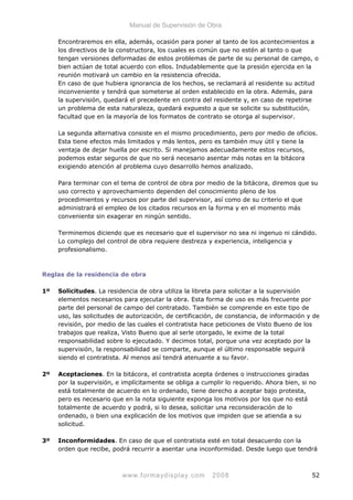 Manual de Supervisión de Obra
Encontraremos en ella, además, ocasión para poner al tanto de los acontecimientos a
los directivos de la constructora, los cuales es común que no estén al tanto o que
tengan versiones deformadas de estos problemas de parte de su personal de campo, o
bien actúan de total acuerdo con ellos. Indudablemente que la presión ejercida en la
reunión motivará un cambio en la resistencia ofrecida.
En caso de que hubiera ignorancia de los hechos, se reclamará al residente su actitud
inconveniente y tendrá que someterse al orden establecido en la obra. Además, para
la supervisión, quedará el precedente en contra del residente y, en caso de repetirse
un problema de esta naturaleza, quedará expuesto a que se solicite su substitución,
facultad que en la mayoría de los formatos de contrato se otorga al supervisor.
La segunda alternativa consiste en el mismo procedimiento, pero por medio de oficios.
Esta tiene efectos más limitados y más lentos, pero es también muy útil y tiene la
ventaja de dejar huella por escrito. Si manejamos adecuadamente estos recursos,
podemos estar seguros de que no será necesario asentar más notas en la bitácora
exigiendo atención al problema cuyo desarrollo hemos analizado.
Para terminar con el tema de control de obra por medio de la bitácora, diremos que su
uso correcto y aprovechamiento dependen del conocimiento pleno de los
procedimientos y recursos por parte del supervisor, así como de su criterio el que
administrará el empleo de los citados recursos en la forma y en el momento más
conveniente sin exagerar en ningún sentido.
Terminemos diciendo que es necesario que el supervisor no sea ni ingenuo ni cándido.
Lo complejo del control de obra requiere destreza y experiencia, inteligencia y
profesionalismo.
Reglas de la residencia de obra
1º Solicitudes. La residencia de obra utiliza la libreta para solicitar a la supervisión
elementos necesarios para ejecutar la obra. Esta forma de uso es más frecuente por
parte del personal de campo del contratado. También se comprende en este tipo de
uso, las solicitudes de autorización, de certificación, de constancia, de información y de
revisión, por medio de las cuales el contratista hace peticiones de Visto Bueno de los
trabajos que realiza, Visto Bueno que al serle otorgado, le exime de la total
responsabilidad sobre lo ejecutado. Y decimos total, porque una vez aceptado por la
supervisión, la responsabilidad se comparte, aunque el último responsable seguirá
siendo el contratista. Al menos así tendrá atenuante a su favor.
2º Aceptaciones. En la bitácora, el contratista acepta órdenes o instrucciones giradas
por la supervisión, e implícitamente se obliga a cumplir lo requerido. Ahora bien, si no
está totalmente de acuerdo en lo ordenado, tiene derecho a aceptar bajo protesta,
pero es necesario que en la nota siguiente exponga los motivos por los que no está
totalmente de acuerdo y podrá, si lo desea, solicitar una reconsideración de lo
ordenado, o bien una explicación de los motivos que impiden que se atienda a su
solicitud.
3º Inconformidades. En caso de que el contratista esté en total desacuerdo con la
orden que recibe, podrá recurrir a asentar una inconformidad. Desde luego que tendrá
www.formaydisplay.com 2008 52
 