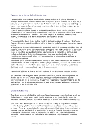 Manual de Supervisión de Obra
Apertura de la libreta de bitácora de obra
La apertura de la bitácora se realiza con un primer asiento en el cual se menciona el
principio de la relación entre las partes (esto no significa que no coincida con el inicio de la
obra, ya que regularmente la apertura se efectúa días antes del arranque de los trabajos y
no en pocos casos, en forma incorrecta pero frecuente, la obra se inicia antes de que se
designen los supervisores).
En otras palabras, la apertura de la bitácora indica el inicio de la relación entre los
representantes del contratante y el personal de campo de la empresa constructora. De esta
manera queda definida la “apertura”. En lo que respecta al contenido de este primer
asiento, diremos que en él deben relacionarse los siguientes datos:
Primeramente los datos de las partes: nombres de las empresas, direcciones y teléfonos.
Después, los datos indicativos del contrato y su alcance, en la forma descriptiva más precisa
posible.
A continuación una descripción detallada del terreno o lugar en donde se llevarán a cabo los
trabajos, incluyendo todas las características principales y las particulares que se observen
y que se considere que puede afectar de alguna manera la ejecución de los trabajos a
realizarse. Esta parte de la nota de apertura es muy poco acostumbrada, pero la
consideramos fundamental, sobre todo porque protege la primera intervención de la
supervisión en la obra.
En caso de que la supervisión se designe cuando la obra ya ha sido iniciada, en este lugar
se debe anotar un corte completo de los trabajos ya realizados, haciendo las observaciones
pertinentes sobre irregularidades observadas durante la primera revisión, quedando así
deslindad nuestra responsabilidad a partir de ese momento.
La siguiente parte de la nota de apertura debe ser la declaración de inicio de bitácora.
Por último se hará el registro de las personas autorizadas, el cual debe comprender un
mínimo de dos por cada una de las partes. Como ya hemos mencionado, las más
convenientes son por la supervisión, el supervisor responsable y su coordinador o jefe de
supervisión, y por la contratista, el residente a cargo del contrato y el superintendente o
gerente técnico o de construcción.
Cierre de la bitácora
Cuando de ha terminado la obra, incluyendo las actividades correspondientes a la entrega
de la misma, y cuando ya no queda ningún pendiente, o sea que todas las notas sin
excepción han sido cerradas, se procede a efectuar el asiento final o cierre de la bitácora.
Esta última nota debe expresar que por medio de ella se da por finiquitada la relación
técnica de campo, habiéndose cumplido en todo lo que en ella se consignó. Después se
procede a firmar y a anular todas las hojas sobrantes, inutilizándolas sin arrancarlas de la
libreta y ésta, por conducto de la supervisión, se anexa al finiquito de la obra, para ser
entregada al contratante, quien la guardará en su archivo para cualquier aclaración
posterior. Con esto damos por terminada la obra en lo que a actividades de campo se
refiere.
www.formaydisplay.com 2008 54
 