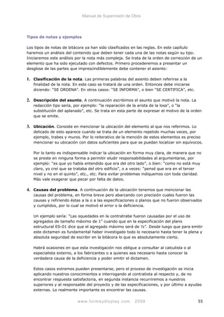 Manual de Supervisión de Obra
Tipos de notas y ejemplos
Los tipos de notas de bitácora ya han sido clasificados en las reglas. En este capítulo
haremos un análisis del contenido que deben tener cada una de las notas según su tipo.
Iniciaremos este análisis por la nota más compleja. Se trata de la orden de corrección de un
elemento que ha sido ejecutado con defectos. Primero procederemos a presentar un
desglose de las partes que imprescindiblemente debe contener el asiento:
1. Clasificación de la nota. Las primeras palabras del asiento deben referirse a la
finalidad de la nota. En este caso se tratará de una orden. Entonces debe iniciarse
diciendo: “SE ORDENA”. En otros casos: “SE INFORMA”, o bien “SE CERTIFICA”, etc.
2. Descripción del asunto. A continuación escribimos el asunto que motivó la nota. La
redacción tipo sería, por ejemplo: “la reparación de la arista de la losa”, o “la
substitución del aplanado”, etc. Se trata en esta parte de expresar el motivo de la orden
que se emite.
3. Ubicación. Consiste en mencionar la ubicación del elemento al que nos referimos. Lo
delicado de esto aparece cuando se trata de un elemento repetido muchas veces, por
ejemplo, trabes y muros. Por lo reiterativo de la mención de estos elementos es preciso
mencionar su ubicación con datos suficientes para que se puedan localizar sin equívocos.
Por lo tanto es indispensable indicar la ubicación en forma muy clara, de manera que no
se preste en ninguna forma a permitir eludir responsabilidades al argumentarse, por
ejemplo: “es que yo había entendido que era del otro lado”, o bien: “como no está muy
claro, yo creí que se trataba del otro edificio”, o a veces: “pensé que era en el tercer
nivel y no en el quinto”, etc., etc. Para evitar problemas indiquemos con toda claridad.
Más vale exagerar que pecar por falta de datos.
4. Causas del problema. A continuación de la ubicación tenemos que mencionar las
causas del problema, en forma breve pero abarcando con precisión cuales fueron las
causas y refiriendo éstas a la o a las especificaciones o planos que no fueron observados
y cumplidos, por lo cual se motivó el error o la deficiencia.
Un ejemplo sería: “Las oquedades en la contratrabe fueron causadas por el uso de
agregados de tamaño máximo de 1” cuando que en la especificación del plano
estructural ES-01 dice que el agregado máximo será de ½”. Desde luego que para emitir
este dictamen es fundamental haber investigado todo lo necesario hasta tener la plena y
absoluta seguridad de escribir en la bitácora lo que es absolutamente cierto.
Habrá ocasiones en que esta investigación nos obligue a consultar al calculista o al
especialista externo, a los fabricantes o a quienes sea necesario hasta conocer la
verdadera causa de la deficiencia y poder emitir el dictamen.
Estos casos extremos pueden presentarse, pero el proceso de investigación se inicia
aplicando nuestros conocimientos e interrogando al contratista al respecto y, de no
encontrar respuesta satisfactoria, en segunda instancia recurriremos a nuestros
superiores y al responsable del proyecto y de las especificaciones, y por último a ayudas
externas. Lo realmente importante es encontrar las causas.
www.formaydisplay.com 2008 55
 