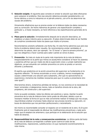 Manual de Supervisión de Obra
5. Solución exigida. El siguiente paso consiste en anotar la solución que debe efectuarse
para subsanar el problema. Para esa solución debemos proceder paralelamente y en
forma idéntica a como lo indicamos en el párrafo anterior, con el fin de determinar las
causas del problema.
Únicamente añadiremos que es preciso anotar en la bitácora todos los datos necesarios
para su corrección. De hecho habremos de generar una especificación completa y
particular y, si fuese necesario, se hará referencia a las especificaciones generales de la
obra.
6. Plazo para la solución. Inmediatamente después de la solución descriptiva, se
establece un plazo máximo para su ejecución. El plazo determinado debe de ser factible
de cumplirse considerando todos los pasos que implica el proceso.
Recomendamos anotarlo señalando una fecha fija. En esta forma sabremos que para esa
fecha el problema deberá estar resuelto. No recomendamos anotar cantidades al
determinar los plazos, decir por ejemplo: “en 72 horas” o “para la semana próxima”, ya
que nos obligamos a hacer cuentas para saber cuándo se vence el plazo.
7. Prevención. Se trata sin duda de la parte más importante de la nota de bitácora.
Desgraciadamente es la parte que menos se acostumbra considerar al hacer los asientos
y podemos afirmar que por medio de ella la supervisión crece y cumple realmente sus
objetivos, ya que actuando con carácter preventivo es como se presta un servicio
eficiente y profesional.
El espíritu que predomina en la acción preventiva del supervisor se fundamenta en la
siguiente reflexión: “Si hemos encontrado un error o defecto, hemos investigado las
causas y determinado una solución para subsanarlo, ¿Por qué no aprovechamos la
experiencia y tomamos las medidas necesarias para que no vuelva a presentarse otro
caso igual?”.
Ahorraremos dinero, evitaremos pérdidas de tiempo, no nos veremos en la necesidad de
hacer remiendos y trabajaremos menos, todo en beneficio directo de la obra, del
propietario, del constructor y del supervisor.
Como se puede constatar, todos los efectos son positivos y sanos. Asentar la parte
preventiva de la nota de bitácora tiene cierto grado de dificultad, debido a que es
necesario meditar la forma en que es más conveniente realizar el trabajo que nos ocupa,
requiriéndose analizar el proceso hasta observar ese proceso durante su ejecución, en
busca de elementos que nos permitan perfeccionarlo y racionalizarlo.
Así mismo es recomendable consultar al respecto con el residente de la obra. Es él quien
finalmente será el responsable de efectuar las modificaciones preventivas y nada sería
mejor que él aceptara de antemano y que participe en la elaboración de la solución que
habrá de dictarse.
8. Responsabilidad de la nota y consecuencias económicas. La última parte del texto
de la nota de bitácora corresponde a señalar quien cubrirá el costo de las
modificaciones, reparaciones, substituciones o lo que represente económicamente la
nota misma.
www.formaydisplay.com 2008 56
 