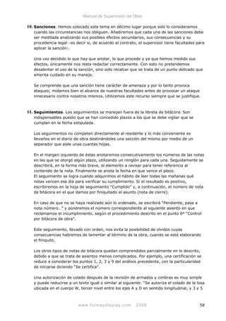 Manual de Supervisión de Obra
10. Sanciones. Hemos colocado este tema en décimo lugar porque solo lo consideramos
cuando las circunstancias nos obliguen. Añadiremos que cada una de las sanciones debe
ser meditada analizando sus posibles efectos secundarios, sus consecuencias y su
procedencia legal –es decir si, de acuerdo al contrato, el supervisor tiene facultades para
aplicar la sanción-.
Una vez decidido lo que hay que anotar, lo que procede y ya que hemos medido sus
efectos, únicamente nos resta redactar correctamente. Con esto no pretendemos
desalentar el uso de la sanción, sino solo recalcar que se trata de un punto delicado que
amerita cuidado en su manejo.
Se comprende que una sanción tiene carácter de amenaza y por lo tanto provoca
ataques; midamos bien el alcance de nuestras facultades antes de provocar un ataque
innecesario contra nosotros mismos. Utilicemos este recurso siempre que se justifique.
11. Seguimientos. Los seguimientos se manejan fuera de la libreta de bitácora. Son
indispensables puesto que se han concedido plazos a los que se debe vigilar que se
cumplan en la fecha estipulada.
Los seguimientos no competen directamente al residente y lo más conveniente es
llevarlos en el diario de obra destinándoles una sección del mismo por medio de un
separador que aísle unas cuantas hojas.
En el margen izquierdo de éstas anotaremos consecutivamente los números de las notas
en las que se otorgó algún plazo, utilizando un renglón para cada una. Seguidamente se
describirá, en la forma más breve, el elemento a revisar para tener referencia al
contenido de la nota. Finalmente se anota la fecha en que vence el plazo.
El seguimiento se logra cuando adquirimos el hábito de leer todas las mañanas qué
notas vencen ese día para verificar su cumplimiento. Si el resultado es positivo,
escribiremos en la hoja de seguimiento “Cumplido” y, a continuación, el número de nota
de bitácora en el que damos por finiquitado el asunto (nota de cierre).
En caso de que no se haya realizado aún lo ordenado, se escribirá “Pendiente, pasa a
nota número…” y pondremos el número correspondiente al siguiente asiento en que
reclamamos el incumplimiento, según el procedimiento descrito en el punto 6º “Control
por bitácora de obra”.
Este seguimiento, llevado con orden, nos evita la posibilidad de olvidos cuyas
consecuencias habremos de lamentar al término de la obra, cuando se esté elaborando
el finiquito.
Los otros tipos de notas de bitácora quedan comprendidos parcialmente en lo descrito,
debido a que se trata de asientos menos complicados. Por ejemplo, una certificación se
reduce a considerar los puntos 1, 2, 3 y 9 del análisis precedente, con la particularidad
de iniciarse diciendo “Se certifica”.
Una autorización de colado después de la revisión de armados y cimbras es muy simple
y puede reducirse a un texto igual o similar al siguiente: “Se autoriza el colado de la losa
ubicada en el cuerpo W, tercer nivel entre los ejes A y D en sentido longitudinal, y 3 y 5
www.formaydisplay.com 2008 58
 