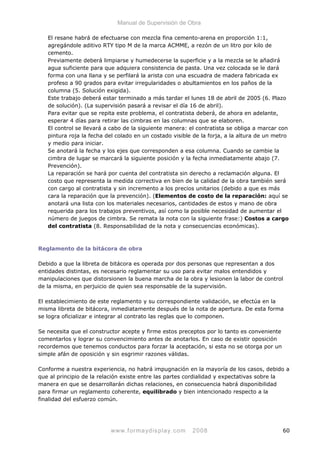 Manual de Supervisión de Obra
El resane habrá de efectuarse con mezcla fina cemento-arena en proporción 1:1,
agregándole aditivo RTY tipo M de la marca ACMME, a rezón de un litro por kilo de
cemento.
Previamente deberá limpiarse y humedecerse la superficie y a la mezcla se le añadirá
agua suficiente para que adquiera consistencia de pasta. Una vez colocada se le dará
forma con una llana y se perfilará la arista con una escuadra de madera fabricada ex
profeso a 90 grados para evitar irregularidades o abultamientos en los paños de la
columna (5. Solución exigida).
Este trabajo deberá estar terminado a más tardar el lunes 18 de abril de 2005 (6. Plazo
de solución). (La supervisión pasará a revisar el día 16 de abril).
Para evitar que se repita este problema, el contratista deberá, de ahora en adelante,
esperar 4 días para retirar las cimbras en las columnas que se elaboren.
El control se llevará a cabo de la siguiente manera: el contratista se obliga a marcar con
pintura roja la fecha del colado en un costado visible de la forja, a la altura de un metro
y medio para iniciar.
Se anotará la fecha y los ejes que corresponden a esa columna. Cuando se cambie la
cimbra de lugar se marcará la siguiente posición y la fecha inmediatamente abajo (7.
Prevención).
La reparación se hará por cuenta del contratista sin derecho a reclamación alguna. El
costo que representa la medida correctiva en bien de la calidad de la obra también será
con cargo al contratista y sin incremento a los precios unitarios (debido a que es más
cara la reparación que la prevención). (Elementos de costo de la reparación: aquí se
anotará una lista con los materiales necesarios, cantidades de estos y mano de obra
requerida para los trabajos preventivos, así como la posible necesidad de aumentar el
número de juegos de cimbra. Se remata la nota con la siguiente frase:) Costos a cargo
del contratista (8. Responsabilidad de la nota y consecuencias económicas).
Reglamento de la bitácora de obra
Debido a que la libreta de bitácora es operada por dos personas que representan a dos
entidades distintas, es necesario reglamentar su uso para evitar malos entendidos y
manipulaciones que distorsionen la buena marcha de la obra y lesionen la labor de control
de la misma, en perjuicio de quien sea responsable de la supervisión.
El establecimiento de este reglamento y su correspondiente validación, se efectúa en la
misma libreta de bitácora, inmediatamente después de la nota de apertura. De esta forma
se logra oficializar e integrar al contrato las reglas que lo componen.
Se necesita que el constructor acepte y firme estos preceptos por lo tanto es conveniente
comentarlos y lograr su convencimiento antes de anotarlos. En caso de existir oposición
recordemos que tenemos conductos para forzar la aceptación, si esta no se otorga por un
simple afán de oposición y sin esgrimir razones válidas.
Conforme a nuestra experiencia, no habrá impugnación en la mayoría de los casos, debido a
que al principio de la relación existe entre las partes cordialidad y expectativas sobre la
manera en que se desarrollarán dichas relaciones, en consecuencia habrá disponibilidad
para firmar un reglamento coherente, equilibrado y bien intencionado respecto a la
finalidad del esfuerzo común.
www.formaydisplay.com 2008 60
 