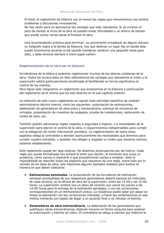 Manual de Supervisión de Obra
El hacer el reglamento de bitácora con al menos las reglas que mencionamos nos evitará
problemas y discusiones innecesarias.
No hay razón para no aprovechar las ventajas que esto representa. Si se invierte un
poco de tiempo al inicio de la obra se pueden evitar dificultades y un ahorro de tiempo
que puede sumar varias obras al finalizar la obra.
Una recomendación práctica para terminar: es conveniente encadenar de alguna manera
un bolígrafo negro a la libreta de bitácora, hay que destinar un lugar fijo en donde ésta
puede encontrarse durante el día (puede mandarse construir una pequeña mesa para
ella), y debe tenerse siempre a mano papel carbón.
Reglamentación de la obra por la bitácora
Sirviéndonos de la bitácora podemos reglamentar muchas de las labores cotidianas de la
obra. Todos los involucrados en ésta obtendremos las ventajas que representa el orden y la
supervisión saldrá particularmente beneficiada al facilitársele en forma significativa el
control de los eventos.
Para lograr esto integramos un reglamento que anotaremos en la bitácora a continuación
del reglamento de la misma que ha sido descrito en el sub-capítulo anterior.
La intención de este nuevo reglamento es regular toda actividad repetitiva de carácter
administrativo técnico interno, como las siguientes: autorización de estimaciones,
elaboración de generadores de obra extra y extraordinaria, solicitud de revisiones de
armados, presentación de muestras de acabados, prueba de instalaciones, elaboración de
cortes de obra, etc.
También podrán adicionarse reglas respecto a seguridad e higiene, o a necesidades de la
supervisión para ejercer el control de la obra, o requerimientos indispensables para cumplir
con la obligación de rendir información periódica. La reglamentación de todos estos
aspectos obliga al contratista a atender oportunamente las necesidades que tenemos para
cumplir nuestro cometido, y también nos obligan a respetar un orden que nosotros mismos
estamos estableciendo.
Este reglamento puede ser algo extenso. No debemos preocuparnos por tal motivo. Cada
regla que queda formalizada nos evitará el tener que decidir, al momento que surja un
problema, como vamos a resolverlo o que procedimiento vamos a emplear. Ante la
imposibilidad de describir todos los aspectos que requieren de una regla, sobre todo por lo
variado de los tipos de obra, solo citaremos algunos ejemplos aislados para ilustrar la
manera en que deben realizarse:
• Estimaciones semanales. La presentación de los borradores de estimación
semanal acompañada de sus respectivos generadores deberá hacerse los miércoles
de cada semana, en la oficina de obra de la supervisión, entre las 12:00 y las 15:00
horas. La supervisión contará con un plazo de revisión que vence los jueves a las
14:00 horas para la entrega de la estimación aprobada, o con las correcciones
correspondientes en un memorandum anexo. La residencia podrá optar por pasar en
limpio la estimación con las correcciones indicadas, o hacer las reclamaciones en ese
mismo momento con objeto de llegar a un acuerdo final y no retrasar el trámite.
• Generadores de obra extraordinaria. La elaboración de los generadores que
justifiquen obras extraordinarias, deberán hacerse en forma conjunta para acelerar
su autorización y trámite de cobro. El contratista se obliga a solicitar por bitácora la
www.formaydisplay.com 2008 62
 