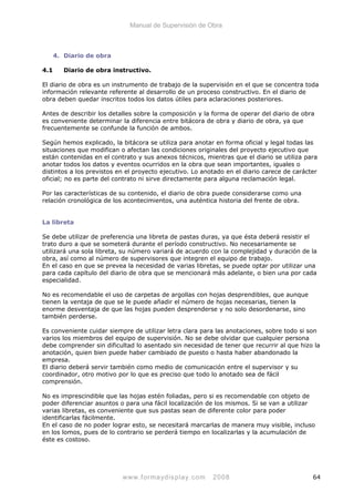 Manual de Supervisión de Obra
4. Diario de obra
4.1 Diario de obra instructivo.
El diario de obra es un instrumento de trabajo de la supervisión en el que se concentra toda
información relevante referente al desarrollo de un proceso constructivo. En el diario de
obra deben quedar inscritos todos los datos útiles para aclaraciones posteriores.
Antes de describir los detalles sobre la composición y la forma de operar del diario de obra
es conveniente determinar la diferencia entre bitácora de obra y diario de obra, ya que
frecuentemente se confunde la función de ambos.
Según hemos explicado, la bitácora se utiliza para anotar en forma oficial y legal todas las
situaciones que modifican o afectan las condiciones originales del proyecto ejecutivo que
están contenidas en el contrato y sus anexos técnicos, mientras que el diario se utiliza para
anotar todos los datos y eventos ocurridos en la obra que sean importantes, iguales o
distintos a los previstos en el proyecto ejecutivo. Lo anotado en el diario carece de carácter
oficial; no es parte del contrato ni sirve directamente para alguna reclamación legal.
Por las características de su contenido, el diario de obra puede considerarse como una
relación cronológica de los acontecimientos, una auténtica historia del frente de obra.
La libreta
Se debe utilizar de preferencia una libreta de pastas duras, ya que ésta deberá resistir el
trato duro a que se someterá durante el período constructivo. No necesariamente se
utilizará una sola libreta, su número variará de acuerdo con la complejidad y duración de la
obra, así como al número de supervisores que integren el equipo de trabajo.
En el caso en que se prevea la necesidad de varias libretas, se puede optar por utilizar una
para cada capítulo del diario de obra que se mencionará más adelante, o bien una por cada
especialidad.
No es recomendable el uso de carpetas de argollas con hojas desprendibles, que aunque
tienen la ventaja de que se le puede añadir el número de hojas necesarias, tienen la
enorme desventaja de que las hojas pueden desprenderse y no solo desordenarse, sino
también perderse.
Es conveniente cuidar siempre de utilizar letra clara para las anotaciones, sobre todo si son
varios los miembros del equipo de supervisión. No se debe olvidar que cualquier persona
debe comprender sin dificultad lo asentado sin necesidad de tener que recurrir al que hizo la
anotación, quien bien puede haber cambiado de puesto o hasta haber abandonado la
empresa.
El diario deberá servir también como medio de comunicación entre el supervisor y su
coordinador, otro motivo por lo que es preciso que todo lo anotado sea de fácil
comprensión.
No es imprescindible que las hojas estén foliadas, pero si es recomendable con objeto de
poder diferenciar asuntos o para una fácil localización de los mismos. Si se van a utilizar
varias libretas, es conveniente que sus pastas sean de diferente color para poder
identificarlas fácilmente.
En el caso de no poder lograr esto, se necesitará marcarlas de manera muy visible, incluso
en los lomos, pues de lo contrario se perderá tiempo en localizarlas y la acumulación de
éste es costoso.
www.formaydisplay.com 2008 64
 