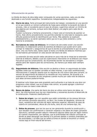 Manual de Supervisión de Obra
Diferenciación de partes
La libreta de diario de obra debe estar compuesta de varias secciones, cada una de ellas
destinada a una función específica. Consideramos indispensables las siguientes:
A). Diario de obra. Parte principal del instrumento de trabajo; consistente en una sección
en la que existirá un número suficiente de hojas para contener la duración de todo el
proceso, más un excedente para el caso de atrasos; sugerimos calcular un mínimo de
dos páginas por semana, aunque sería ideal dedicar una página para cada día de
actividades.
Pueden numerarse y fecharse previamente, o hacer esto al momento de asentar un
hecho. Este último procedimiento nos permite extender la nota todo lo necesario, pero
dificulta posteriormente la identificación por fecha. Más adelante se explicará
detalladamente y se darán ejemplos sobre que es lo que debe anotarse y como
hacerse la anotación.
B). Borradores de notas de bitácora. En el diario de obra debe existir una sección
destinada a la elaboración previa de asientos de bitácora que puede servir para
corregir la redacción y asegurarnos de que lo escrito es precisamente lo que se quiere
decir. Una vez hecho esto, basta copiar el texto a la libreta de bitácora mientras que
los borradores permanecen en esta sección del diario de obra.
La extensión de esta sección debe calcularse en poco más de la mitad de la extensión
total de la bitácora, debido a que los supervisores intervienen en la bitácora con mayor
frecuencia que los constructores. Se recomienda escribir los borradores a renglón
abierto para dar espacio para las correcciones, de manera que éstas sean siempre
legibles.
C). Seguimiento de bitácora. Esta sección se destina a llevar un seguimiento de todas
aquellas notas que no quedan cerradas en ellas mismas, o que sean certificaciones,
informaciones o cualquier asiento que no requiera de una nueva nota para cerrarlo. La
sección de seguimiento de bitácora no necesita ser muy extensa. De acuerdo a la
experiencia se necesitan de dos renglones cuando mucho por cada nota de bitácora
que deba cerrarse posteriormente.
El destinar ocho hojas para este propósito será suficiente si se trata de una obra con
programa a diez meses, que es el lapso más común, se puede agregar o disminuir
según el caso con base a este cálculo.
D). Banco de datos. Una parte del diario de obra se utiliza como banco de datos, es
decir, las informaciones que nos son importantes y necesarias durante el desarrollo de
la construcción. Podemos clasificarlos en:
1. Datos de origen, que son aquellos que están contenidos en los anexos técnicos
del contrato (proyecto ejecutivo), es decir, los niveles de desplante, vértices de
trazo, resistencia del concreto de algún elemento especial, diámetro de paso de
tubería en contratrabes, altura de una buña, claro de una ventana tipo, etc.
2. Datos de proceso, que son los que se van generando durante la construcción y
que resultan con confirmación o variación respecto a los datos de origen (proyecto
ejecutivo); también pueden adquirir relevancia algunos datos que por algún motivo
se vuelven importantes, por ejemplo, que la profundidad del colector principal en
donde se debe descargar sea distinto a lo previsto debido a cambios ordenados por
las autoridades, o el dato que se refiera al área en donde se encontró un manto
rocoso bajo el nivel natural del terreno.
www.formaydisplay.com 2008 65
 