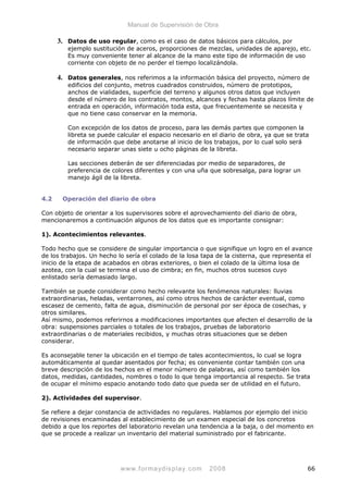 Manual de Supervisión de Obra
3. Datos de uso regular, como es el caso de datos básicos para cálculos, por
ejemplo sustitución de aceros, proporciones de mezclas, unidades de aparejo, etc.
Es muy conveniente tener al alcance de la mano este tipo de información de uso
corriente con objeto de no perder el tiempo localizándola.
4. Datos generales, nos referimos a la información básica del proyecto, número de
edificios del conjunto, metros cuadrados construidos, número de prototipos,
anchos de vialidades, superficie del terreno y algunos otros datos que incluyen
desde el número de los contratos, montos, alcances y fechas hasta plazos límite de
entrada en operación, información toda esta, que frecuentemente se necesita y
que no tiene caso conservar en la memoria.
Con excepción de los datos de proceso, para las demás partes que componen la
libreta se puede calcular el espacio necesario en el diario de obra, ya que se trata
de información que debe anotarse al inicio de los trabajos, por lo cual solo será
necesario separar unas siete u ocho páginas de la libreta.
Las secciones deberán de ser diferenciadas por medio de separadores, de
preferencia de colores diferentes y con una uña que sobresalga, para lograr un
manejo ágil de la libreta.
4.2 Operación del diario de obra
Con objeto de orientar a los supervisores sobre el aprovechamiento del diario de obra,
mencionaremos a continuación algunos de los datos que es importante consignar:
1). Acontecimientos relevantes.
Todo hecho que se considere de singular importancia o que signifique un logro en el avance
de los trabajos. Un hecho lo sería el colado de la losa tapa de la cisterna, que representa el
inicio de la etapa de acabados en obras exteriores, o bien el colado de la última losa de
azotea, con la cual se termina el uso de cimbra; en fin, muchos otros sucesos cuyo
enlistado sería demasiado largo.
También se puede considerar como hecho relevante los fenómenos naturales: lluvias
extraordinarias, heladas, ventarrones, así como otros hechos de carácter eventual, como
escasez de cemento, falta de agua, disminución de personal por ser época de cosechas, y
otros similares.
Así mismo, podemos referirnos a modificaciones importantes que afecten el desarrollo de la
obra: suspensiones parciales o totales de los trabajos, pruebas de laboratorio
extraordinarias o de materiales recibidos, y muchas otras situaciones que se deben
considerar.
Es aconsejable tener la ubicación en el tiempo de tales acontecimientos, lo cual se logra
automáticamente al quedar asentados por fecha; es conveniente contar también con una
breve descripción de los hechos en el menor número de palabras, así como también los
datos, medidas, cantidades, nombres o todo lo que tenga importancia al respecto. Se trata
de ocupar el mínimo espacio anotando todo dato que pueda ser de utilidad en el futuro.
2). Actividades del supervisor.
Se refiere a dejar constancia de actividades no regulares. Hablamos por ejemplo del inicio
de revisiones encaminadas al establecimiento de un examen especial de los concretos
debido a que los reportes del laboratorio revelan una tendencia a la baja, o del momento en
que se procede a realizar un inventario del material suministrado por el fabricante.
www.formaydisplay.com 2008 66
 