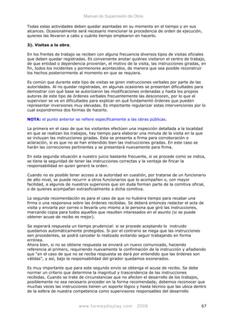 Manual de Supervisión de Obra
Todas estas actividades deben quedar asentadas en su momento en el tiempo y en sus
alcances. Ocasionalmente será necesario mencionar la procedencia de orden de ejecución,
quienes las llevaron a cabo y cuánto tiempo emplearon en hacerlo.
3). Visitas a la obra.
En los frentes de trabajo se reciben con alguna frecuencia diversos tipos de visitas oficiales
que deben quedar registradas. Es conveniente anotar quiénes visitaron el centro de trabajo,
de que entidad o dependencia provenían, el motivo de la visita, las instrucciones giradas, en
fin, todos los incidentes y pormenores acontecidos, de manera que sea posible reconstruir
los hechos posteriormente al momento en que se requiera.
Es común que durante este tipo de visitas se giren instrucciones verbales por parte de las
autoridades. Al no quedar registradas, en algunas ocasiones se presentan dificultades para
demostrar con qué base se autorizaron las modificaciones ordenadas y hasta los propios
autores de este tipo de órdenes verbales frecuentemente las desconocen, por lo que el
supervisor se ve en dificultades para explicar en qué fundamentó órdenes que pueden
representar inversiones muy elevadas. Es importante regularizar estas intervenciones por lo
cual expondremos dos formas de hacerlo.
NOTA: el punto anterior se refiere específicamente a las obras públicas.
La primera en el caso de que los visitantes efectúen una inspección detallada a la localidad
en que se realizan los trabajos, hay tiempo para elaborar una minuta de la visita en la que
se incluyan las instrucciones giradas. Esta se presenta a firma para corroboración o
aclaración, si es que no se han entendido bien las instrucciones giradas. En este caso se
harán las correcciones pertinentes y se presentará nuevamente para firma.
En esta segunda situación a nuestro juicio bastante frecuente, si se procede como se indica,
se tiene la seguridad de tener las instrucciones correctas y la ventaja de fincar la
responsabilidad en quien generó la orden.
Cuando no es posible tener acceso a la autoridad en cuestión, por tratarse de un funcionario
de alto nivel, se puede recurrir a otros funcionarios que lo acompañen o, con mayor
facilidad, a algunos de nuestros superiores que sin duda forman parte de la comitiva oficial,
o de quienes acompañan extraoficialmente a dicha comitiva.
La segunda recomendación es para el caso de que no hubiera tiempo para recabar una
firma o una responsiva sobre las órdenes recibidas. Se deberá entonces redactar el acta de
visita y enviarla por correo o llevarla uno mismo a la persona que giró las instrucciones,
marcando copia para todos aquellos que resulten interesados en el asunto (si se puede
obtener acuse de recibo es mejor).
Se esperará respuesta un tiempo prudencial: si se procede aceptando lo instruido
quedamos automáticamente protegidos. Si por el contrario se niega que las instrucciones
sen procedentes, se podrá cancelar lo realizado evitando seguir trabajando en forma
errónea.
Ahora bien, si no se obtiene respuesta se enviará un nuevo comunicado, haciendo
referencia al primero, requiriendo nuevamente la confirmación de la instrucción y añadiendo
que “en el caso de que no se reciba respuesta se dará por entendido que las órdenes son
válidas”, y así, bajo la responsabilidad del girador quedamos exonerados.
Es muy importante que para este segundo envío se obtenga el acuse de recibo. Se debe
normar un criterio que determine la magnitud y trascendencia de las instrucciones
recibidas. Cuando se trate de circunstancias que no afecten el desarrollo de los trabajos,
posiblemente no sea necesario proceder en la forma recomendada; debemos reconocer que
muchas veces las instrucciones tienen un soporte lógico y hasta técnico que las ubica dentro
de la esfera de nuestra competencia como supervisores responsables del desarrollo
www.formaydisplay.com 2008 67
 