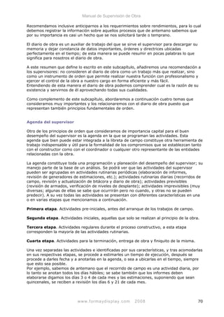 Manual de Supervisión de Obra
Recomendamos inclusive anticiparnos a los requerimientos sobre rendimientos, para lo cual
debemos registrar la información sobre aquellos procesos que de antemano sabemos que
por su importancia es casi un hecho que se nos solicitará tarde o temprano.
El diario de obra es un auxiliar de trabajo del que se sirve el supervisor para descargar su
memoria y dejar constancia de datos importantes, órdenes y directrices ubicadas
perfectamente en el tiempo; de esta manera se puede resumir en pocas palabras lo que
significa para nosotros el diario de obra.
A este resumen que define lo escrito en este subcapítulo, añadiremos una recomendación a
los supervisores: no consideren al diario de obra como un trabajo más que realizar, sino
como un instrumento de orden que permite realizar nuestra función con profesionalismo y
ejercer el control de la obra a nuestro cargo en forma eficiente y más fácil.
Entendiendo de esta manera el diario de obra podemos comprender cual es la razón de su
existencia y servirnos de él aprovechando todas sus cualidades.
Como complemento de este subcapítulo, abordaremos a continuación cuatro temas que
consideramos muy importantes y los relacionaremos con el diario de obra puesto que
representan también principios fundamentales de orden.
Agenda del supervisor
Otro de los principios de orden que consideramos de importancia capital para el buen
desempeño del supervisor es la agenda en la que se programan las actividades. Esta
agenda que bien puede estar integrada a la libreta de campo constituye otra herramienta de
trabajo indispensable y útil para la formalidad de los compromisos que se establezcan tanto
con el constructor como con el coordinador o cualquier otro representante de las entidades
relacionadas con la obra.
La agenda constituye toda una programación y planeación del desempeño del supervisor; su
manejo parte de la base de un análisis. Se podrá ver que las actividades del supervisor
pueden ser agrupadas en actividades rutinarias periódicas (elaboración de informes,
revisión de generadores de estimaciones, etc.); actividades rutinarias diarias (recorridos de
campo, revisión y actualización de bitácora y diario de obra); actividades previsibles
(revisión de armados, verificación de niveles de desplante); actividades imprevisibles (muy
diversas; algunas de ellas se sabe que ocurrirán pero no cuando, y otras no se pueden
predecir). A su vez todas las actividades se presentan con diferentes características en una
o en varias etapas que mencionamos a continuación.
Primera etapa. Actividades pre-iniciales, antes del arranque de los trabajos de campo.
Segunda etapa. Actividades iniciales, aquellas que solo se realizan al principio de la obra.
Tercera etapa. Actividades regulares durante el proceso constructivo, a esta etapa
corresponden la mayoría de las actividades rutinarias.
Cuarta etapa. Actividades para la terminación, entrega de obra y finiquito de la misma.
Una vez separadas las actividades e identificadas por sus características, y tras acomodarlas
en sus respectivas etapas, se procede a estimarles un tiempo de ejecución, después se
procede a darles fecha y a anotarlas en la agenda, o sea a ubicarlas en el tiempo, siempre
que esto sea posible.
Por ejemplo, sabemos de antemano que el recorrido de campo es una actividad diaria, por
lo tanto se anotan todos los días hábiles; se sabe también que los informes deben
elaborarse digamos los días 3 o 4 de cada mes y las estimaciones, suponiendo que sean
quincenales, se reciben a revisión los días 6 y 21 de cada mes.
www.formaydisplay.com 2008 70
 