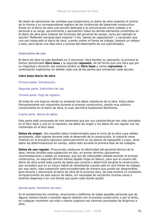 Manual de Supervisión de Obra
No dejen de aprovechar las ventajas que proporciona un diario de obra respecto al control
de la misma y su correspondiente registro de las incidencias del desarrollo constructivo.
Existe en el diario de obra una sección dedicada a la comunicación entre ustedes y el
personal a su cargo, aprovéchenla y aprovechen todos los demás elementos contenidos en
el diario de obra para ordenar las funciones del personal de campo, como por ejemplo la
sección “Reflexión semanal para mejorar” o los “planes de capacitación”, y recuerden que
una vez instaurado el diario de obra, cuando visiten el frente de trabajo, bastará un vistazo
a este, para darse una idea clara y precisa del desempeño de sus subordinados.
Instructivo de uso
El diario de obra ha sido diseñado en 2 secciones. Para facilitar su operación, la primera la
hemos denominado libro base y la segunda repuesto, de tal forma que una obra que por
su magnitud y duración sea extensa tendrá un libro base y varios repuestos. A
continuación explicamos en detalle cada una de las partes que componen cada sección.
Libro base diario de obra
Primera parte. Introducción.
Segunda parte. Instructivo de uso.
Tercera parte. Hoja de registro.
Se trata de una hoja en donde se anotarán los datos indicativos de la obra. Estos datos
frecuentemente son requeridos durante el proceso constructivo, siendo muy práctico
concentrarlos en el diario de obra, lo cual, permitirá localizarlos fácilmente.
Cuarta parte. Banco de datos.
Esta parte está compuesta de tres elementos que por sus características han sido colocados
en el libro base y una en el repuesto, los datos de origen y los datos de uso regular son los
contenidos en el libro base.
Datos de origen. Son aquellos datos fundamentales para el inicio de la obra cuya validez
persistente, está vigente durante todo el desarrollo de la construcción, la mayoría viene
implícito en el proyecto ejecutivo particularmente en los planos de topografía y trazo, otros
datos los determinaremos en campo, sobre todo durante la primera fase de los trabajos.
Datos de uso regular. Procurando coadyuvar la efectividad del personal técnico de la
obra, hemos dividido esta subsección en dos, en primer término ubicaremos
recomendaciones y tablas ya impresas, que son de indiscutible utilidad durante el proceso
constructivo, en segundo término hemos dejado hojas en blanco, para que el usuario del
diario de obra anote toda suerte de datos que conoció o determinó durante la construcción,
que considere que en un futuro habrá de necesitarlos cuando esté en otro frente de trabajo,
por esa razón, esta subsección está encuadernada de manera que pueda ser desprendida,
para llevarla y adicionarla al diario de obra de la próxima obra, de esta existirá un constante
enriquecimiento de este acervo de datos, sin necesidad de escribirlos muchas veces o
tenerlos dispersos o en una libreta que quien sabe donde quedó.
Quinta parte. Directorio de obra.
En él anotaremos los nombres, direcciones y teléfonos de todas aquellas personas que de
alguna manera tienen o tendrán alguna relación con el proceso constructivo y por lo tanto,
en cualquier momento con más o menos urgencia nos veremos precisados de dirigirnos a
ellos.
www.formaydisplay.com 2008 72
 