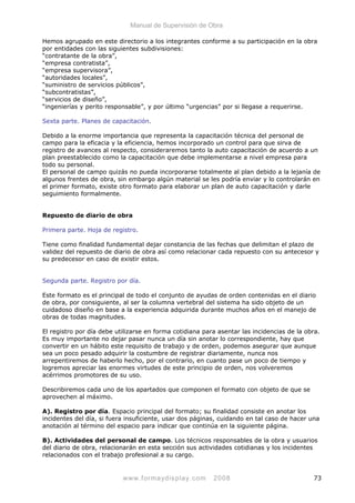 Manual de Supervisión de Obra
Hemos agrupado en este directorio a los integrantes conforme a su participación en la obra
por entidades con las siguientes subdivisiones:
“contratante de la obra”,
“empresa contratista”,
“empresa supervisora”,
“autoridades locales”,
“suministro de servicios públicos”,
“subcontratistas”,
“servicios de diseño”,
“ingenierías y perito responsable”, y por último “urgencias” por si llegase a requerirse.
Sexta parte. Planes de capacitación.
Debido a la enorme importancia que representa la capacitación técnica del personal de
campo para la eficacia y la eficiencia, hemos incorporado un control para que sirva de
registro de avances al respecto, consideraremos tanto la auto capacitación de acuerdo a un
plan preestablecido como la capacitación que debe implementarse a nivel empresa para
todo su personal.
El personal de campo quizás no pueda incorporarse totalmente al plan debido a la lejanía de
algunos frentes de obra, sin embargo algún material se les podría enviar y lo controlarán en
el primer formato, existe otro formato para elaborar un plan de auto capacitación y darle
seguimiento formalmente.
Repuesto de diario de obra
Primera parte. Hoja de registro.
Tiene como finalidad fundamental dejar constancia de las fechas que delimitan el plazo de
validez del repuesto de diario de obra así como relacionar cada repuesto con su antecesor y
su predecesor en caso de existir estos.
Segunda parte. Registro por día.
Este formato es el principal de todo el conjunto de ayudas de orden contenidas en el diario
de obra, por consiguiente, al ser la columna vertebral del sistema ha sido objeto de un
cuidadoso diseño en base a la experiencia adquirida durante muchos años en el manejo de
obras de todas magnitudes.
El registro por día debe utilizarse en forma cotidiana para asentar las incidencias de la obra.
Es muy importante no dejar pasar nunca un día sin anotar lo correspondiente, hay que
convertir en un hábito este requisito de trabajo y de orden, podemos asegurar que aunque
sea un poco pesado adquirir la costumbre de registrar diariamente, nunca nos
arrepentiremos de haberlo hecho, por el contrario, en cuanto pase un poco de tiempo y
logremos apreciar las enormes virtudes de este principio de orden, nos volveremos
acérrimos promotores de su uso.
Describiremos cada uno de los apartados que componen el formato con objeto de que se
aprovechen al máximo.
A). Registro por día. Espacio principal del formato; su finalidad consiste en anotar los
incidentes del día, si fuera insuficiente, usar dos páginas, cuidando en tal caso de hacer una
anotación al término del espacio para indicar que continúa en la siguiente página.
B). Actividades del personal de campo. Los técnicos responsables de la obra y usuarios
del diario de obra, relacionarán en esta sección sus actividades cotidianas y los incidentes
relacionados con el trabajo profesional a su cargo.
www.formaydisplay.com 2008 73
 