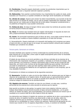 Manual de Supervisión de Obra
C). Pendientes. Pequeño espacio destinado a anotar los pendientes importantes que no
estén resueltos aún y requieran atención especial y próxima.
D). Relevantes. Para asentar acontecimientos muy importantes los cuales sin duda, serán
buscados con frecuencia y si quedan anotados en este ligar serán localizados con facilidad.
E). Libreta de campo. Espacio para anotar los datos trascendentes, que durante el día han
sido escritos en la libreta de campo, con lo cual ya quedan registrados por duplicado. Estos
datos que por ser vitales para el desarrollo de la obra deben manejarse constantemente y
no podemos arriesgarnos a que puedan extraviarse.
F). Visitas de obra. Se deja el margen inferior para anotar los nombres de quienes visiten
en forma oficial el frente de trabajo.
G). Clave. El número aquí anotado tiene por objeto individualizar el repuesto de diario de
obra, proporcionándole identidad propia para efectos de control.
H). Fecha. De primordial importancia para el diario de obra, nunca debe omitirse fecha de
una hoja ya que invalida en buena medida lo asentado en el resto del formato.
I). Personalización. Espacio destinado a la impresión del logotipo de la empresa que opera
el diario de obra, en caso de que no se ocupe, los usuarios podrán utilizarlo para cualquier
finalidad que consideren de utilidad.
Tercera parte. Semanario en síntesis.
Formato diseñado para reportar en forma condensada los acontecimientos de la semana.
Está impreso por un solo lado y tiene copia en papel autocopiante para evitar la necesidad
de recurrir al papel carbón.
El objeto de esa síntesis es el envío periódico a las oficinas centrales de la empresa de la
información más importante respecto a lo sucedido y realizado en el frente de trabajo. Esta
acción permite a los directivos y mandos intermedios estar al tanto de las incidencias del
desarrollo, así mismo evita muchas de las llamadas telefónicas para solicitar información
con toda la complicación y costo que esto significa sobre todo cuando las obras son
foráneas, por consecuencia hablamos de una agilización operativa a nivel empresa, que es
muy deseable fomentar.
El semanario en síntesis se compone de las siguientes secciones:
I). Semanario. Dividido en cada uno de los días hábiles de la semana para que se haga un
resumen de lo asentado en el registro diario. El secreto para un aprovechamiento óptimo
está en la habilidad para resumir sin perder el sentido de lo descrito a la vez que se
conserve integra la sustancia de los acontecimientos.
II). Registro de avances. También se trata de una síntesis, en este caso, numérica
porcentual de los avances de la obra durante la semana que se reporta.
Esta sección se divide en dos partes; la superior tiene como objetivo informar sobre el
trabajo desarrollado exclusivamente durante el lapso semanal establecido, y en la parte
inferior se repiten los datos, pero acumulándolos a los avances anteriores de manera que el
resultado es un avance total de la obra hasta la fecha de reporte.
Los elementos que integran el registro de avances son capítulos de la obra y porcentajes de
avance de obra, al respecto haremos una observación a cada uno de ellos, sobre los
capítulos diremos que es necesario considerar un máximo de diez capítulos. Si la obra
tuviese por su complejidad un mayor número de capítulos, habremos de agruparlos de una
manera que resulte en los 10 espacios disponibles o menos, si existiera la ineludible
www.formaydisplay.com 2008 74
 