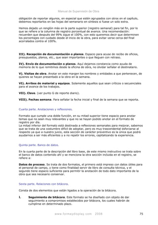 Manual de Supervisión de Obra
obligación de reportar algunos, en especial que estén agrupados con otros en el capítulo,
debemos reportarlos en las hojas del semanario en síntesis si fuese un solo extra.
Hemos dejado un renglón más en la parte superior (registro semanal) para tal fin, por lo
que se refiere a la columna de registro porcentual de avance. Una recomendación:
recuerden que después del 99% sigue el 100%, con esto queremos decir que determinen
los porcentajes con cuidado desde el inicio de la obra, para evitar verse cerca del final
acorralados contra el 100%.
III). Recepción de documentación o planos. Espacio para acuse de recibo de oficios,
presupuestos, planos, etc., que sean importantes o que lleguen con retraso.
IV). Envío de documentación o planos. Aquí dejamos constancia como ayuda de
memoria de lo que remitimos desde la oficina de obra, no olvidar señalar el destinatario.
V). Visitas de obra. Anotar en este margen los nombres y entidades a que pertenecen, de
quienes se hayan presentado a la obra en la semana.
VI). Arribos de material y equipos. Solamente aquellos que sean críticos o secuenciales
para el avance de los trabajos.
VII). Clave. (ver punto G de reporte diario).
VIII). Fechas semana. Para señalar la fecha inicial y final de la semana que se reporta.
Cuarta parte. Anotaciones y reflexiones.
Formato que cumple una doble función, en su mitad superior tiene espacio para anotar
temas que no sean muy relevantes y que no se hayan podido anotar en el formato de
registro por día.
La mitad inferior del formato está destinada a reflexiones semanales para mejorar, sabemos
que se trata de una costumbre difícil de adoptar, pero es muy trascendental esforzarse al
respecto ya que a nuestro juicio, esta sección de carácter preventivo es la única que podrá
ayudarnos a ser más eficientes y a no repetir los errores, capitalizando la experiencia.
Quinta parte. Banco de datos.
En la cuarta parte de la descripción del libro base, de este mismo instructivo se trata sobre
el banco de datos contenido ahí y se menciona la otra sección incluida en el registro, se
refiere a:
Datos de proceso. Se trata de dos formatos, el primero está impreso con datos útiles para
el personal de campo, y tiene como finalidad servir de libro de consulta técnica, y el
segundo tiene espacio suficiente para permitir la anotación de todo dato importante de la
obra que sea necesario conservar.
Sexta parte. Relaciones con bitácora.
Consta de dos elementos que están ligados a la operación de la bitácora.
I. Seguimiento de bitácora. Este formato se ha diseñado con objeto de dar
seguimiento a compromisos establecidos por bitácora, los cuales habrán de
cumplirse en determinado plazo.
www.formaydisplay.com 2008 75
 