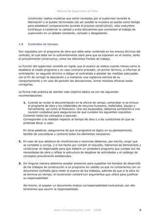 Manual de Supervisión de Obra
constructor realice muestras que serán revisadas por el supervisor durante la
fabricación y al quedar terminadas (de ser posible la muestra se queda como testigo
para establecer comparaciones durante el proceso constructivo), esta costumbre
contribuye a conservar la calidad y evita discusiones que convierten el trabajo de
supervisión en un debate constante, cansado y desgastante.
1.6 Controles de tiempo.
Son regulados por el programa de obra que debe estar contenido en los anexos técnicos del
contrato, el cual debe ser lo suficientemente claro para que se expresen en el mismo, tanto
el procedimiento constructivo, como los diferentes frentes de trabajo.
La función del supervisor consiste en vigilar que el avance se realice cuando menos como lo
establece el citado programa y en caso contrario proceder, en primer término, a informar al
contratante; en segundo término a obligar al contratista a adoptar las medidas adecuadas
con el fin de corregir la desviación y a mantener una vigilancia estricta de su
comportamiento y en caso de persistir las desviaciones, tomar medidas eficaces hasta
corregirlas.
La forma más práctica de atender este objetivo básico es con las siguientes
recomendaciones:
1. Cuando se recibe la documentación en la oficina de campo, comprobar si se incluye
el programa de obra y los colaterales de recursos humanos, materiales, equipo y
herramienta, así como el financiero. Una vez localizados, debemos someterlos a una
revisión cuidadosa para asegurarnos de que cumplan los siguientes requisitos:
Contener todos los conceptos a ejecutar.
Corresponder a la realidad respecto al tiempo de obra y a las condiciones en que se
pretende llevar a cabo.
En otras palabras, asegurarnos de que el programa es lógico en su planteamiento,
factible de concretarse y contiene todos los elementos necesarios.
2. En caso de que adolezca de insuficiencias o carencias debemos, por escrito, exigir que
se complete o corrija, y si fue hecho por cumplir el requisito, habremos de demostrarlo y
condicionar al responsable para que elabore un verdadero programa que cumpla con las
necesidades de obra y refleje la estructura de desglose de actividades y el catálogo de
conceptos previamente establecidos.
3. De ninguna manera debemos aceptar presiones para supeditar los tiempos de desarrollo
de los trabajos de construcción a un programa sin validez ya que no contaríamos con un
documento confiable para medir el avance de los trabajos, además de que si la obra no
se termina en tiempo, el constructor contará con argumentos que utilice para justificar
su responsabilidad.
Así mismo, el aceptar un documento implica corresponsabilidad contractual, con ello
tendremos que asumir la responsabilidad.
www.formaydisplay.com 2008 8
 