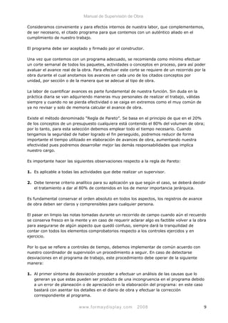 Manual de Supervisión de Obra
Consideramos conveniente y para efectos internos de nuestra labor, que complementemos,
de ser necesario, el citado programa para que contemos con un auténtico aliado en el
cumplimiento de nuestro trabajo.
El programa debe ser aceptado y firmado por el constructor.
Una vez que contemos con un programa adecuado, se recomienda como mínimo efectuar
un corte semanal de todos los paquetes, actividades o conceptos en proceso, para así poder
avaluar el avance real de la obra. Para efectuar este corte se requiere de un recorrido por la
obra durante el cual anotamos los avances en cada uno de los citados conceptos por
unidad, por sección o de la manera que se adecue al tipo de obra.
La labor de cuantificar avances es parte fundamental de nuestra función. Sin duda en la
práctica diaria se van adquiriendo maneras muy personales de realizar el trabajo, válidas
siempre y cuando no se pierda efectividad o se caiga en extremos como el muy común de
ya no revisar y solo de memoria calcular el avance de obra.
Existe el método denominado “Regla de Pareto”. Se basa en el principio de que en el 20%
de los conceptos de un presupuesto cualquiera está contenido el 80% del volumen de obra;
por lo tanto, para esta selección debemos emplear todo el tiempo necesario. Cuando
tengamos la seguridad de haber logrado el fin perseguido, podremos reducir de forma
importante el tiempo utilizado en elaboración de avances de obra, aumentando nuestra
efectividad pues podremos desarrollar mejor las demás responsabilidades que implica
nuestro cargo.
Es importante hacer las siguientes observaciones respecto a la regla de Pareto:
1. Es aplicable a todas las actividades que debe realizar un supervisor.
2. Debe tenerse criterio analítico para su aplicación ya que según el caso, se deberá decidir
el tratamiento a dar al 80% de contenidos en los de menor importancia jerárquica.
Es fundamental conservar el orden absoluto en todos los aspectos, los registros de avance
de obra deben ser claros y comprensibles para cualquier persona.
El pasar en limpio las notas tomadas durante un recorrido de campo cuando aún el recuerdo
se conserva fresco en la mente y en caso de requerir aclarar algo es factible volver a la obra
para asegurarse de algún aspecto que quedó confuso, siempre dará la tranquilidad de
contar con todos los elementos comprobatorios respecto a los controles ejercidos y en
ejercicio.
Por lo que se refiere a controles de tiempo, debemos implementar de común acuerdo con
nuestro coordinador de supervisión un procedimiento a seguir. En caso de detectarse
desviaciones en el programa de trabajo, este procedimiento debe operar de la siguiente
manera:
1. Al primer síntoma de desviación proceder a efectuar un análisis de las causas que lo
generan ya que estas pueden ser producto de una incongruencia en el programa debido
a un error de planeación o de apreciación en la elaboración del programa: en este caso
bastará con asentar los detalles en el diario de obra y efectuar la corrección
correspondiente al programa.
www.formaydisplay.com 2008 9
 