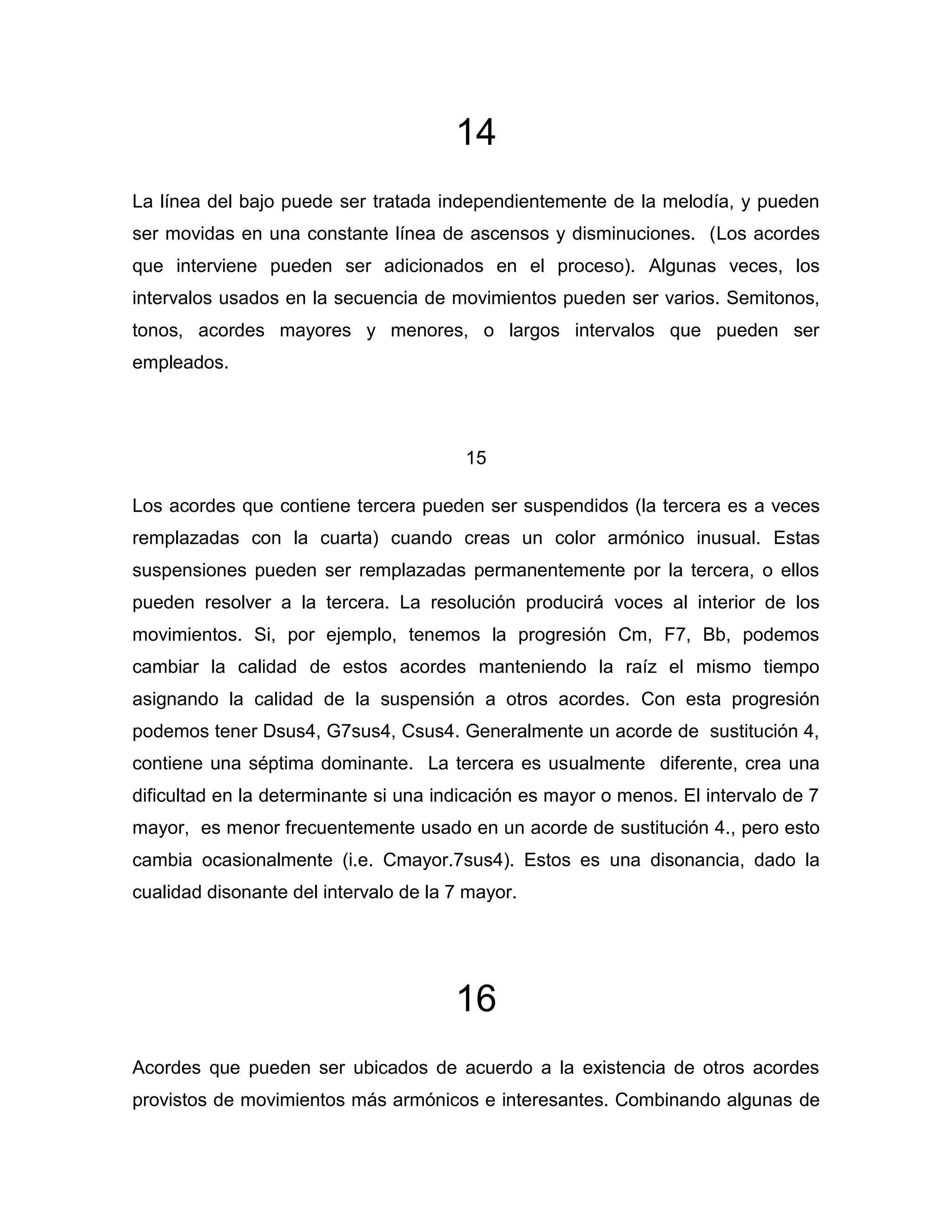14
La línea del bajo puede ser tratada independientemente de la melodía, y pueden
ser movidas en una constante línea de ascensos y disminuciones. (Los acordes
que interviene pueden ser adicionados en el proceso). Algunas veces, los
intervalos usados en la secuencia de movimientos pueden ser varios. Semitonos,
tonos, acordes mayores y menores, o largos intervalos que pueden ser
empleados.

15
Los acordes que contiene tercera pueden ser suspendidos (la tercera es a veces
remplazadas con la cuarta) cuando creas un color armónico inusual. Estas
suspensiones pueden ser remplazadas permanentemente por la tercera, o ellos
pueden resolver a la tercera. La resolución producirá voces al interior de los
movimientos. Si, por ejemplo, tenemos la progresión Cm, F7, Bb, podemos
cambiar la calidad de estos acordes manteniendo la raíz el mismo tiempo
asignando la calidad de la suspensión a otros acordes. Con esta progresión
podemos tener Dsus4, G7sus4, Csus4. Generalmente un acorde de sustitución 4,
contiene una séptima dominante. La tercera es usualmente diferente, crea una
dificultad en la determinante si una indicación es mayor o menos. El intervalo de 7
mayor, es menor frecuentemente usado en un acorde de sustitución 4., pero esto
cambia ocasionalmente (i.e. Cmayor.7sus4). Estos es una disonancia, dado la
cualidad disonante del intervalo de la 7 mayor.

16
Acordes que pueden ser ubicados de acuerdo a la existencia de otros acordes
provistos de movimientos más armónicos e interesantes. Combinando algunas de

 