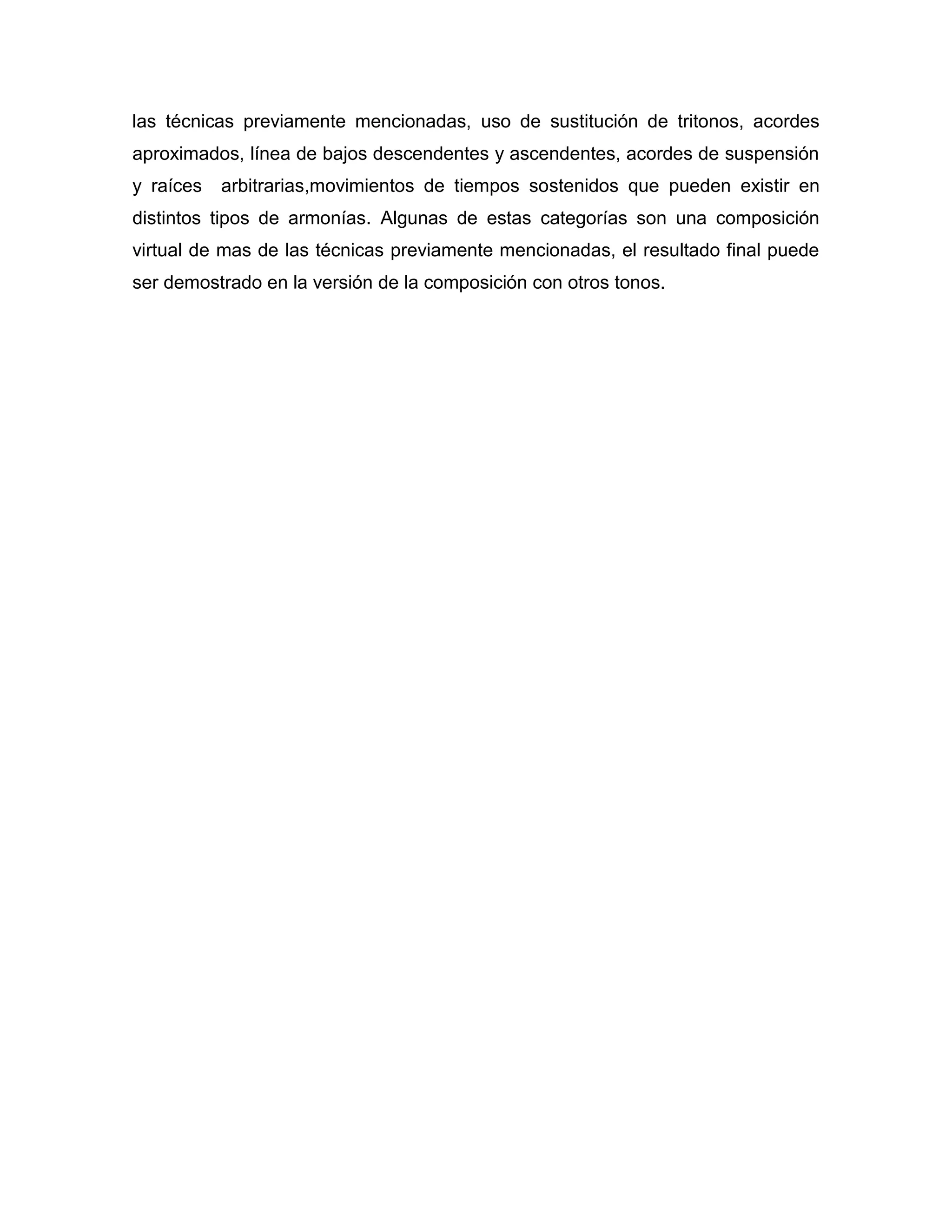 las técnicas previamente mencionadas, uso de sustitución de tritonos, acordes
aproximados, línea de bajos descendentes y ascendentes, acordes de suspensión
y raíces

arbitrarias,movimientos de tiempos sostenidos que pueden existir en

distintos tipos de armonías. Algunas de estas categorías son una composición
virtual de mas de las técnicas previamente mencionadas, el resultado final puede
ser demostrado en la versión de la composición con otros tonos.

 