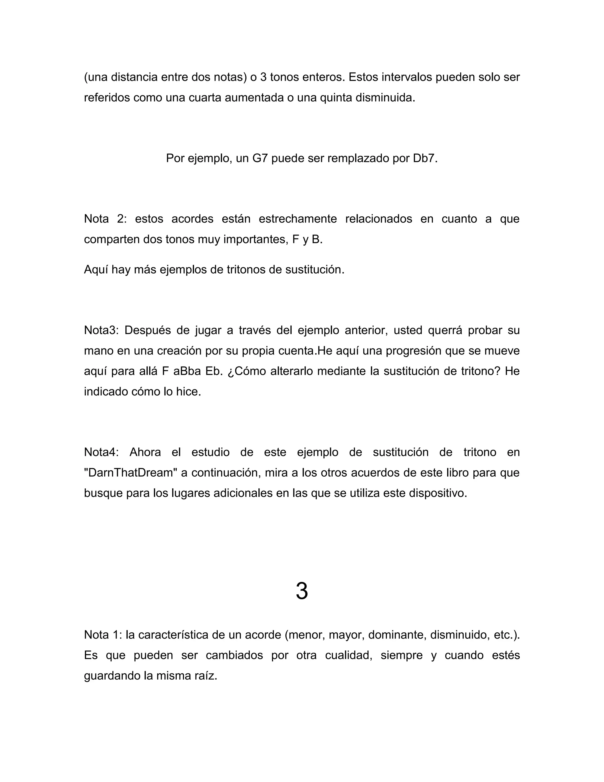 (una distancia entre dos notas) o 3 tonos enteros. Estos intervalos pueden solo ser
referidos como una cuarta aumentada o una quinta disminuida.

Por ejemplo, un G7 puede ser remplazado por Db7.

Nota 2: estos acordes están estrechamente relacionados en cuanto a que
comparten dos tonos muy importantes, F y B.
Aquí hay más ejemplos de tritonos de sustitución.

Nota3: Después de jugar a través del ejemplo anterior, usted querrá probar su
mano en una creación por su propia cuenta.He aquí una progresión que se mueve
aquí para allá F aBba Eb. ¿Cómo alterarlo mediante la sustitución de tritono? He
indicado cómo lo hice.

Nota4: Ahora el estudio de este ejemplo de sustitución de tritono en
"DarnThatDream" a continuación, mira a los otros acuerdos de este libro para que
busque para los lugares adicionales en las que se utiliza este dispositivo.

3
Nota 1: la característica de un acorde (menor, mayor, dominante, disminuido, etc.).
Es que pueden ser cambiados por otra cualidad, siempre y cuando estés
guardando la misma raíz.

 