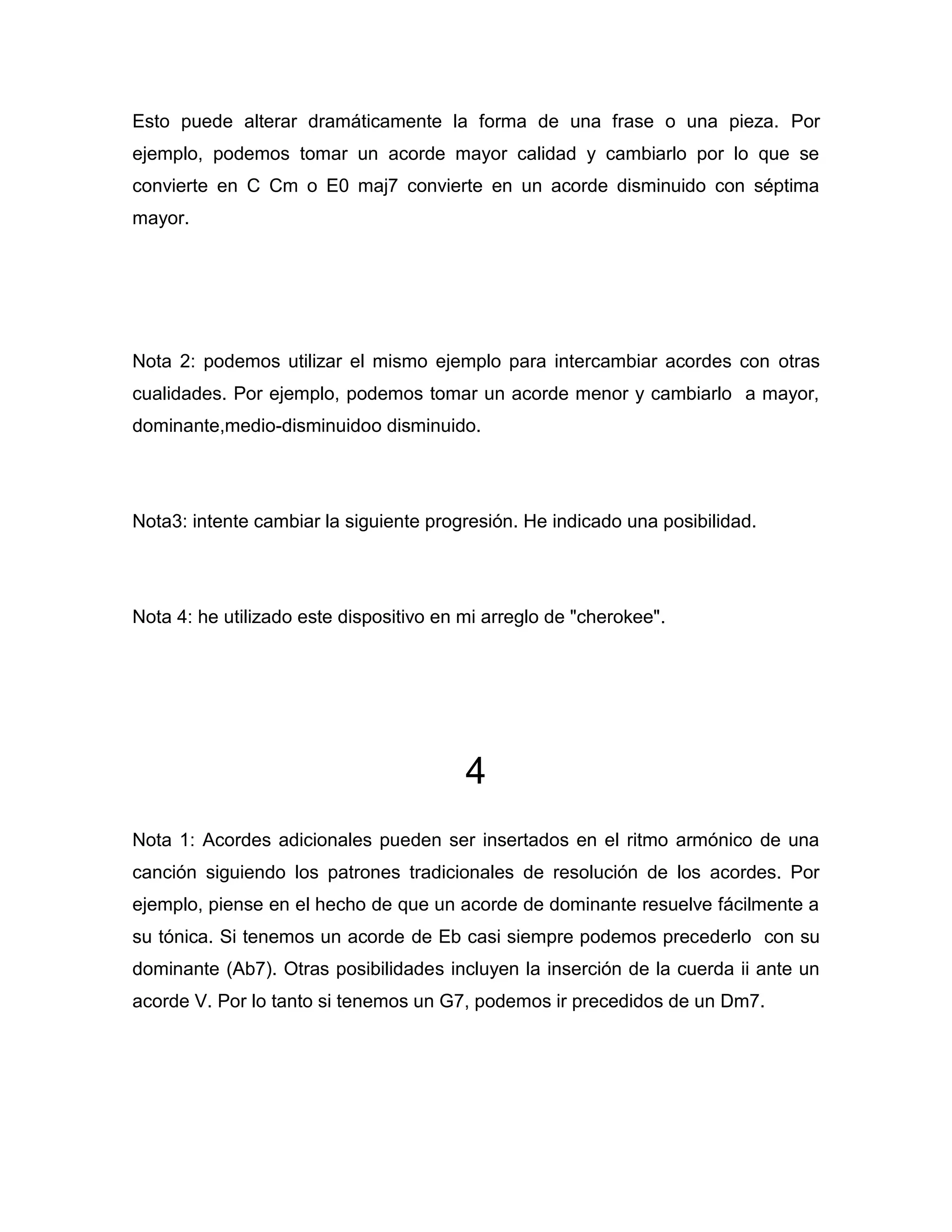 Esto puede alterar dramáticamente la forma de una frase o una pieza. Por
ejemplo, podemos tomar un acorde mayor calidad y cambiarlo por lo que se
convierte en C Cm o E0 maj7 convierte en un acorde disminuido con séptima
mayor.

Nota 2: podemos utilizar el mismo ejemplo para intercambiar acordes con otras
cualidades. Por ejemplo, podemos tomar un acorde menor y cambiarlo a mayor,
dominante,medio-disminuidoo disminuido.

Nota3: intente cambiar la siguiente progresión. He indicado una posibilidad.

Nota 4: he utilizado este dispositivo en mi arreglo de "cherokee".

4
Nota 1: Acordes adicionales pueden ser insertados en el ritmo armónico de una
canción siguiendo los patrones tradicionales de resolución de los acordes. Por
ejemplo, piense en el hecho de que un acorde de dominante resuelve fácilmente a
su tónica. Si tenemos un acorde de Eb casi siempre podemos precederlo con su
dominante (Ab7). Otras posibilidades incluyen la inserción de la cuerda ii ante un
acorde V. Por lo tanto si tenemos un G7, podemos ir precedidos de un Dm7.

 