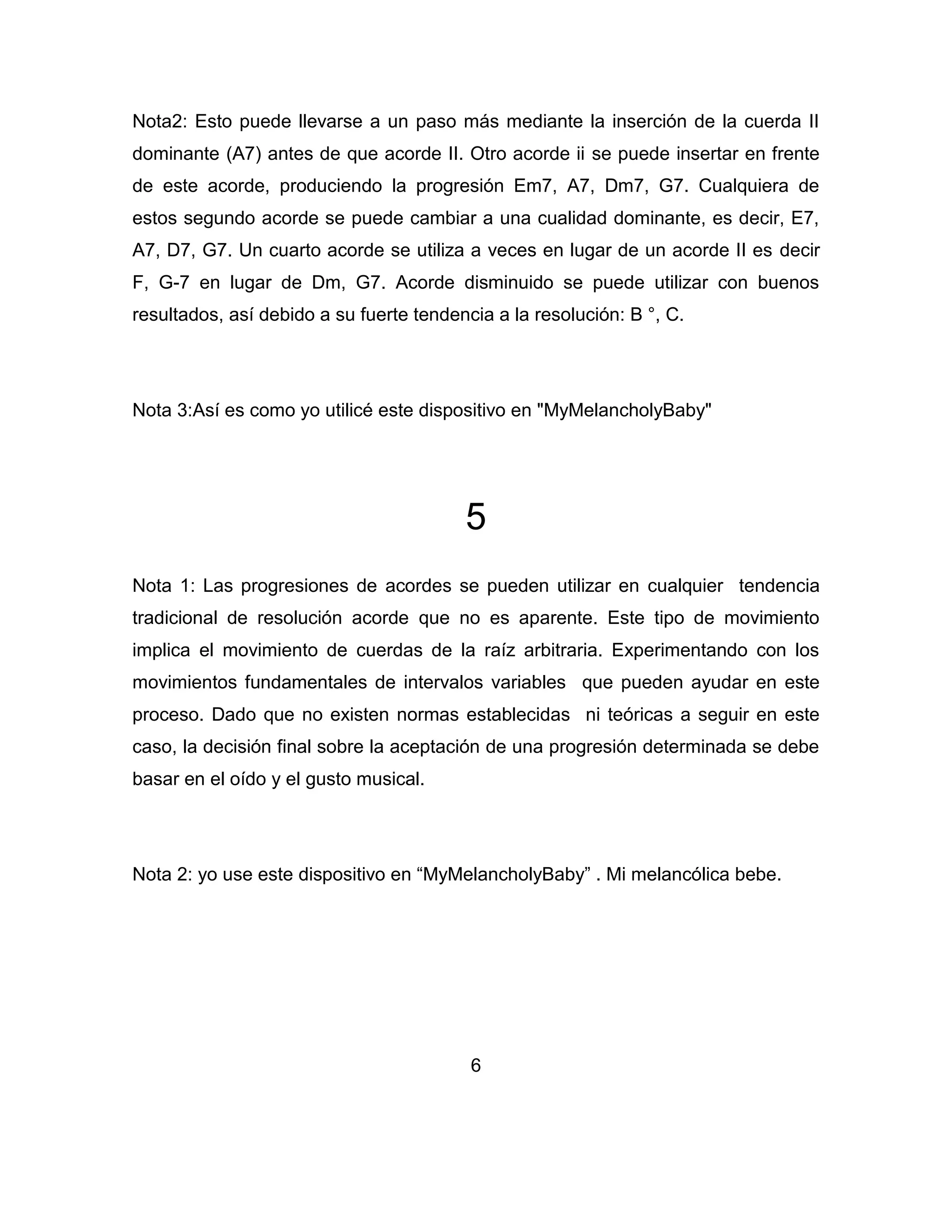 Nota2: Esto puede llevarse a un paso más mediante la inserción de la cuerda II
dominante (A7) antes de que acorde II. Otro acorde ii se puede insertar en frente
de este acorde, produciendo la progresión Em7, A7, Dm7, G7. Cualquiera de
estos segundo acorde se puede cambiar a una cualidad dominante, es decir, E7,
A7, D7, G7. Un cuarto acorde se utiliza a veces en lugar de un acorde II es decir
F, G-7 en lugar de Dm, G7. Acorde disminuido se puede utilizar con buenos
resultados, así debido a su fuerte tendencia a la resolución: B °, C.

Nota 3:Así es como yo utilicé este dispositivo en "MyMelancholyBaby"

5
Nota 1: Las progresiones de acordes se pueden utilizar en cualquier tendencia
tradicional de resolución acorde que no es aparente. Este tipo de movimiento
implica el movimiento de cuerdas de la raíz arbitraria. Experimentando con los
movimientos fundamentales de intervalos variables que pueden ayudar en este
proceso. Dado que no existen normas establecidas ni teóricas a seguir en este
caso, la decisión final sobre la aceptación de una progresión determinada se debe
basar en el oído y el gusto musical.

Nota 2: yo use este dispositivo en “MyMelancholyBaby” . Mi melancólica bebe.

6

 