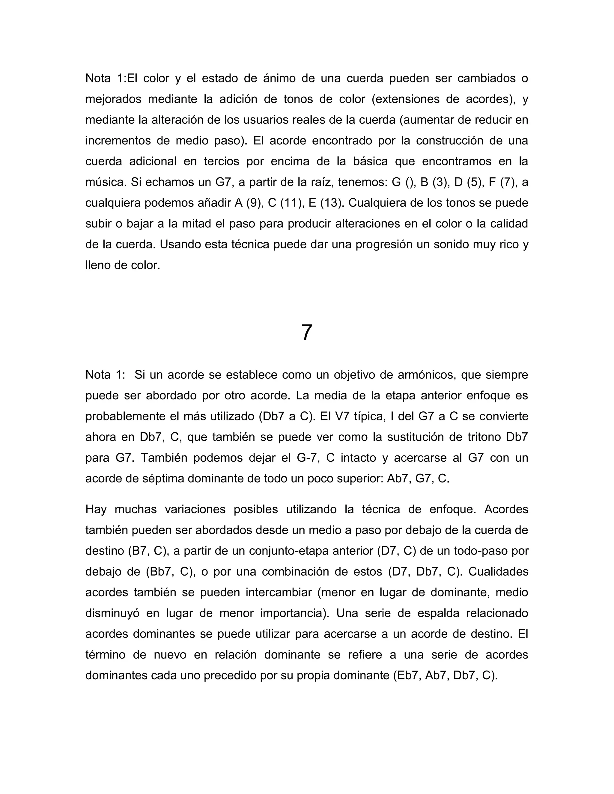 Nota 1:El color y el estado de ánimo de una cuerda pueden ser cambiados o
mejorados mediante la adición de tonos de color (extensiones de acordes), y
mediante la alteración de los usuarios reales de la cuerda (aumentar de reducir en
incrementos de medio paso). El acorde encontrado por la construcción de una
cuerda adicional en tercios por encima de la básica que encontramos en la
música. Si echamos un G7, a partir de la raíz, tenemos: G (), B (3), D (5), F (7), a
cualquiera podemos añadir A (9), C (11), E (13). Cualquiera de los tonos se puede
subir o bajar a la mitad el paso para producir alteraciones en el color o la calidad
de la cuerda. Usando esta técnica puede dar una progresión un sonido muy rico y
lleno de color.

7
Nota 1: Si un acorde se establece como un objetivo de armónicos, que siempre
puede ser abordado por otro acorde. La media de la etapa anterior enfoque es
probablemente el más utilizado (Db7 a C). El V7 típica, I del G7 a C se convierte
ahora en Db7, C, que también se puede ver como la sustitución de tritono Db7
para G7. También podemos dejar el G-7, C intacto y acercarse al G7 con un
acorde de séptima dominante de todo un poco superior: Ab7, G7, C.
Hay muchas variaciones posibles utilizando la técnica de enfoque. Acordes
también pueden ser abordados desde un medio a paso por debajo de la cuerda de
destino (B7, C), a partir de un conjunto-etapa anterior (D7, C) de un todo-paso por
debajo de (Bb7, C), o por una combinación de estos (D7, Db7, C). Cualidades
acordes también se pueden intercambiar (menor en lugar de dominante, medio
disminuyó en lugar de menor importancia). Una serie de espalda relacionado
acordes dominantes se puede utilizar para acercarse a un acorde de destino. El
término de nuevo en relación dominante se refiere a una serie de acordes
dominantes cada uno precedido por su propia dominante (Eb7, Ab7, Db7, C).

 