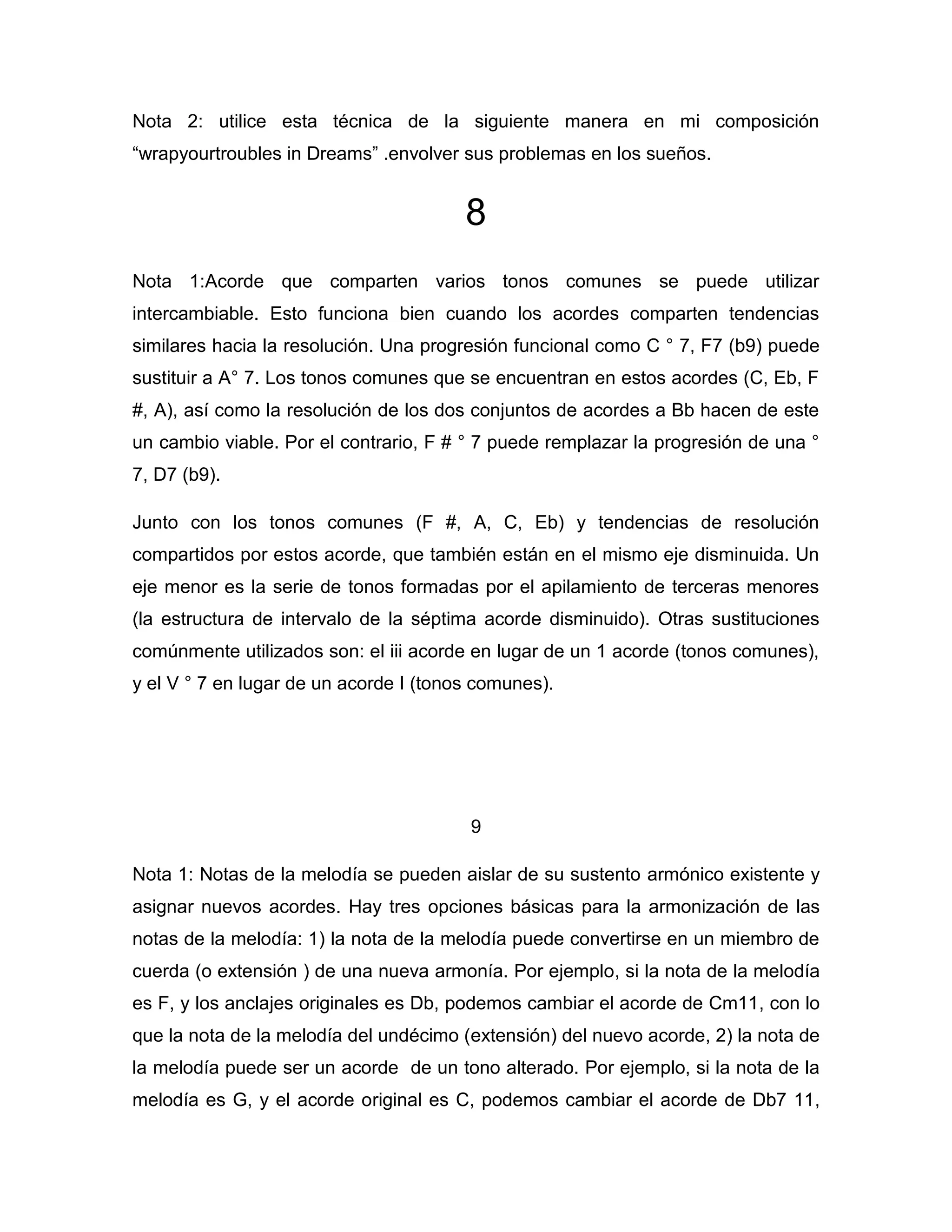 Nota 2: utilice esta técnica de la siguiente manera en mi composición
“wrapyourtroubles in Dreams” .envolver sus problemas en los sueños.

8
Nota 1:Acorde que comparten varios tonos comunes se puede utilizar
intercambiable. Esto funciona bien cuando los acordes comparten tendencias
similares hacia la resolución. Una progresión funcional como C ° 7, F7 (b9) puede
sustituir a A° 7. Los tonos comunes que se encuentran en estos acordes (C, Eb, F
#, A), así como la resolución de los dos conjuntos de acordes a Bb hacen de este
un cambio viable. Por el contrario, F # ° 7 puede remplazar la progresión de una °
7, D7 (b9).
Junto con los tonos comunes (F #, A, C, Eb) y tendencias de resolución
compartidos por estos acorde, que también están en el mismo eje disminuida. Un
eje menor es la serie de tonos formadas por el apilamiento de terceras menores
(la estructura de intervalo de la séptima acorde disminuido). Otras sustituciones
comúnmente utilizados son: el iii acorde en lugar de un 1 acorde (tonos comunes),
y el V ° 7 en lugar de un acorde I (tonos comunes).

9
Nota 1: Notas de la melodía se pueden aislar de su sustento armónico existente y
asignar nuevos acordes. Hay tres opciones básicas para la armonización de las
notas de la melodía: 1) la nota de la melodía puede convertirse en un miembro de
cuerda (o extensión ) de una nueva armonía. Por ejemplo, si la nota de la melodía
es F, y los anclajes originales es Db, podemos cambiar el acorde de Cm11, con lo
que la nota de la melodía del undécimo (extensión) del nuevo acorde, 2) la nota de
la melodía puede ser un acorde de un tono alterado. Por ejemplo, si la nota de la
melodía es G, y el acorde original es C, podemos cambiar el acorde de Db7 11,

 