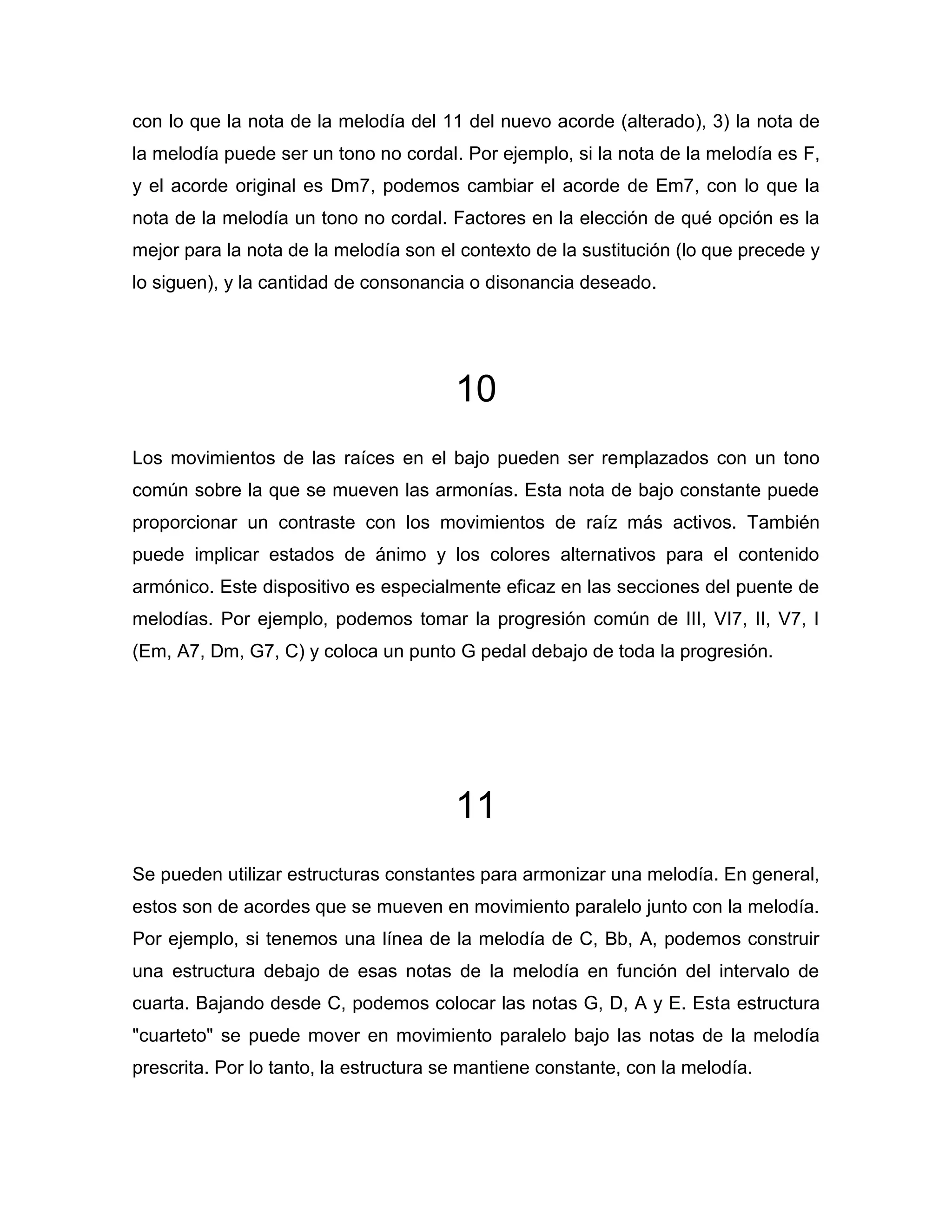 con lo que la nota de la melodía del 11 del nuevo acorde (alterado), 3) la nota de
la melodía puede ser un tono no cordal. Por ejemplo, si la nota de la melodía es F,
y el acorde original es Dm7, podemos cambiar el acorde de Em7, con lo que la
nota de la melodía un tono no cordal. Factores en la elección de qué opción es la
mejor para la nota de la melodía son el contexto de la sustitución (lo que precede y
lo siguen), y la cantidad de consonancia o disonancia deseado.

10
Los movimientos de las raíces en el bajo pueden ser remplazados con un tono
común sobre la que se mueven las armonías. Esta nota de bajo constante puede
proporcionar un contraste con los movimientos de raíz más activos. También
puede implicar estados de ánimo y los colores alternativos para el contenido
armónico. Este dispositivo es especialmente eficaz en las secciones del puente de
melodías. Por ejemplo, podemos tomar la progresión común de III, VI7, II, V7, I
(Em, A7, Dm, G7, C) y coloca un punto G pedal debajo de toda la progresión.

11
Se pueden utilizar estructuras constantes para armonizar una melodía. En general,
estos son de acordes que se mueven en movimiento paralelo junto con la melodía.
Por ejemplo, si tenemos una línea de la melodía de C, Bb, A, podemos construir
una estructura debajo de esas notas de la melodía en función del intervalo de
cuarta. Bajando desde C, podemos colocar las notas G, D, A y E. Esta estructura
"cuarteto" se puede mover en movimiento paralelo bajo las notas de la melodía
prescrita. Por lo tanto, la estructura se mantiene constante, con la melodía.

 