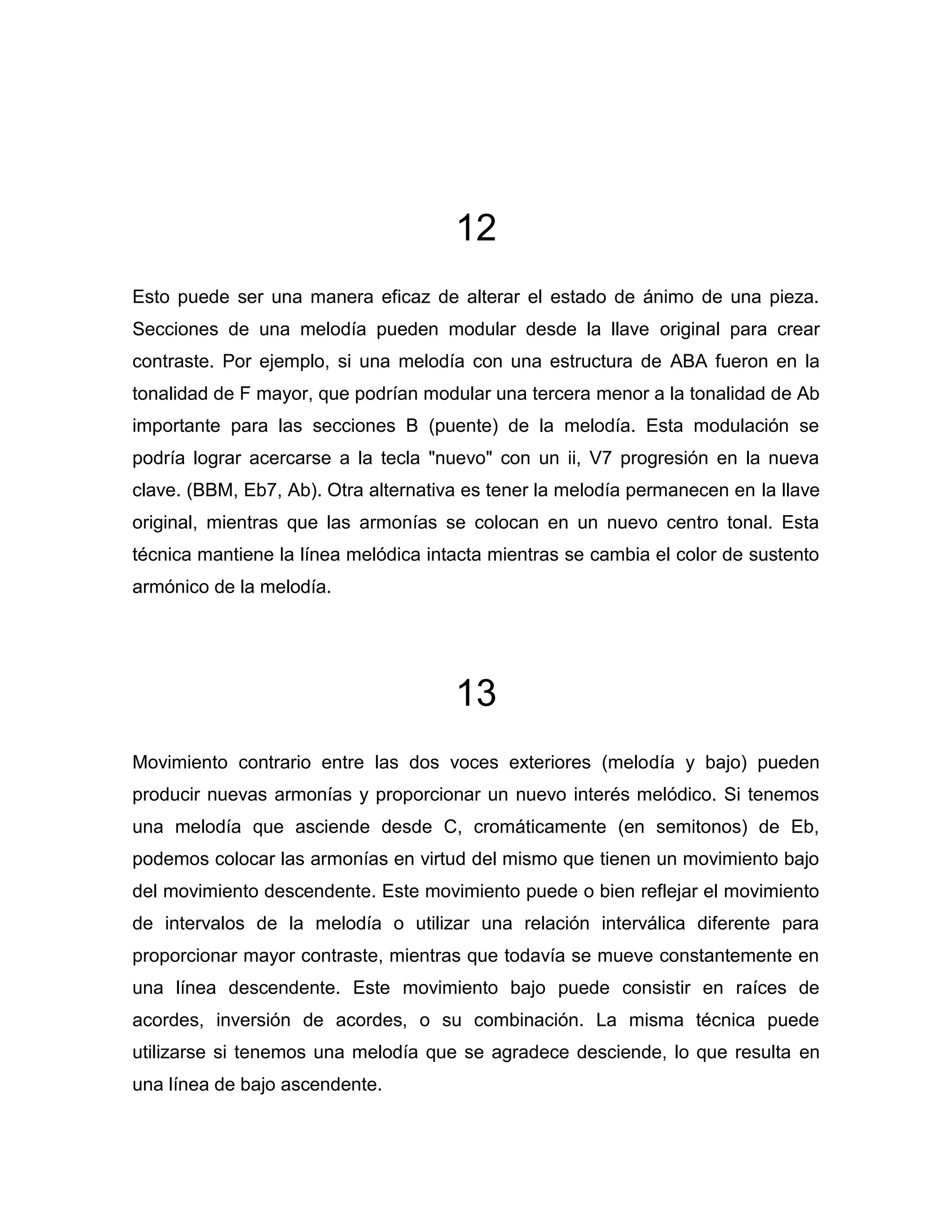 12
Esto puede ser una manera eficaz de alterar el estado de ánimo de una pieza.
Secciones de una melodía pueden modular desde la llave original para crear
contraste. Por ejemplo, si una melodía con una estructura de ABA fueron en la
tonalidad de F mayor, que podrían modular una tercera menor a la tonalidad de Ab
importante para las secciones B (puente) de la melodía. Esta modulación se
podría lograr acercarse a la tecla "nuevo" con un ii, V7 progresión en la nueva
clave. (BBM, Eb7, Ab). Otra alternativa es tener la melodía permanecen en la llave
original, mientras que las armonías se colocan en un nuevo centro tonal. Esta
técnica mantiene la línea melódica intacta mientras se cambia el color de sustento
armónico de la melodía.

13
Movimiento contrario entre las dos voces exteriores (melodía y bajo) pueden
producir nuevas armonías y proporcionar un nuevo interés melódico. Si tenemos
una melodía que asciende desde C, cromáticamente (en semitonos) de Eb,
podemos colocar las armonías en virtud del mismo que tienen un movimiento bajo
del movimiento descendente. Este movimiento puede o bien reflejar el movimiento
de intervalos de la melodía o utilizar una relación interválica diferente para
proporcionar mayor contraste, mientras que todavía se mueve constantemente en
una línea descendente. Este movimiento bajo puede consistir en raíces de
acordes, inversión de acordes, o su combinación. La misma técnica puede
utilizarse si tenemos una melodía que se agradece desciende, lo que resulta en
una línea de bajo ascendente.

 