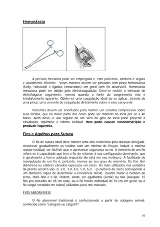 Hemostasia
A pressão mecânica pode ser empregada e, com paciência, também é segura
e usualmente eficiente. Vasos maiores devem ser pinçados com pinça hemostática
(Kelly, Halstead) e ligados (amarrados) em geral com fio absorvível. Hemostasia
minuciosa pode ser obtida pela eletrocoagulação. Deve-se resistir à tentação de
eletrofulgurar cegamente, mesmo quando a fonte do sangramento não é
imediatamente aparente. Obtém-se uma coagulação ideal ao se aplicar, através de
uma pinça, uma corrente de coagulação diretamente sobre o vaso sangrante
Pacientes devem ser orientados para manter um curativo compressivo sobre
suas feridas, que na maior parte dos casos pode ser mantido no local por 36 a 48
horas. Além disso, o uso regular de um saco de gelo no local pode prevenir a
exsudação, equimose e edema tecidual, mas pode causar vasoconstrição e
produzir isquemia.
Fios e Agulhas para Sutura
O fio de sutura ideal deve manter uma alta resistência pela duração desejada,
atravessar gradualmente os tecidos com um mínimo de fricção, induzir a mínima
reação tecidual, ser fácil de usar e apresentar segurança no nó. A memória de um fio
refere-se à capacidade que tem o fio de retomar à sua configuração dominante, que
é geralmente a forma adotada enquanto ele está em seu invólucro. A facilidade de
manipulação de um fio é, portanto, inversa ao seu grau de memória. Os fios têm
diâmetros ou calibres variados expressos em zeros. Os mais utilizados nas unidades
de pronto socorro são: 0, 2.0, 3.0, 4.0, 5.0, 6.0... (o número de zeros corresponde a
um diâmetro capaz de determinar a resistência tênsil). Quanto maior o número de
zeros, mais fino é o fio. Podem, ainda, ser agulhados (sertix) ou não (sutupak: 15
fios pré-cortados de 45 cm cada, ou o fio inteiro individual de 70 cm em geral, ou o
fio catgut enrolado em tubos) utilizados para nós manuais.
FIOS ABSORVÍVEIS
O fio absorvível tradicional é confeccionado a partir de colágeno animal,
conhecido como "categute ou catgut®".
10
 