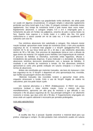 Embora sua popularidade tenha declinado, ele ainda pode
ser usado em algumas circunstâncias. O categute simples é absorvido rapidamente
perdendo sua força tensil após 4 ou 5 dias. O categute cromado é absorvido menos
rapidamente. Seu tempo de resistência tensil é pelo menos duas vezes maior.
Rapidamente absorvível, o categute simples 5-0 e 6-0 é empregado para o
fechamento da pele em feridas nas pálpebras, enxertos de pele e outras lesões na
face. Quanto mais espesso é o tecido maior é o calibre dos fios. Em geral
confecciona-se a sutura usando um nó de cada vez, e 4 nós usualmente é o
suficiente com este fio.
Fios sintéticos absorvíveis têm substituído o categute. Eles induzem menor
reação tecidual, apresentam maior tempo de resistência tênsil, e têm uma excelente
segurança de nó. O material mais popular é o Vicryl® (polyglactina-910). Eles
mantêm 50 % de sua força tênsil por 25 a 30 dias e são totalmente absorvidos
dentro de 90 a 100 dias. Este processo de degradação inicia-se com a difusão da
água dentro do material. Em seguida ocorre hidrólise com fragmentação do material.
O processo de hidrólise se intensifica, ocorrendo então fagocitose, difusão e
metabolismo das partículas dispersas. O peso molecular e a densidade de materiais
absorvíveis sintéticos decrescem drasticamente com a duração da hidrólise. O
resultado é um declínio da resistência à tensão. Os fios absorvíveis sintéticos
apresentam-se como uma grande evolução em suturas cirúrgicas e o futuro em
termos de absorvíveis.
Ambos são constituídos por materiais trançados, são bons de manusear e têm
boa segurança no nó. O Vicryl® é disponível em uma apresentação lisa, revestida,
que facilita sua passagem através dos tecidos.
Materiais trançados não revestidos tendem a apresentar maior atrito,
enquanto atravessam o tecido. Evite o uso de Vicryl® tingido de violeta no
subcutâneo, pois isso pode tatuar a pele.
Um material alternativo é o PDS® (Polidioxanone). O PDS® tem pouca
resistência tecidual e induz mínima reação. Como a maioria dos fios
monofilamentares, apresenta um alto grau de memória o que dificulta o seu
manuseio e lhe dá pouca segurança de nó. Sua principal vantagem é ser altamente
resistente à tensão, que dura entre 60 e 90 dias. É freqüentemente empregado em
áreas onde um suporte adicional é necessário por períodos prolongados.
FIOS NÃO ABSORVÍVEIS
A escolha dos fios é pessoal. Quando encontrar o material ideal para sua
prática, empregue-o sempre. Os dois produtos mais comumente usados em suturas
11
 