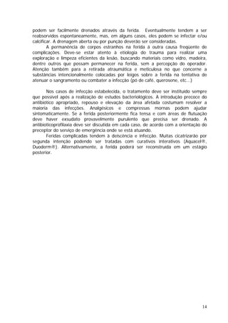 podem ser facilmente drenados através da ferida. Eventualmente tendem a ser
reabsorvidos espontaneamente, mas, em alguns casos, eles podem se infectar e/ou
calcificar. A drenagem aberta ou por punção deverão ser consideradas.
A permanência de corpos estranhos na ferida á outra causa freqüente de
complicações. Deve-se estar atento à etiologia do trauma para realizar uma
exploração e limpeza eficientes da lesão, buscando materiais como vidro, madeira,
dentre outros que possam permanecer na ferida, sem a percepção do operador.
Atenção também para a retirada atraumática e meticulosa no que concerne a
substâncias intencionalmente colocadas por leigos sobre a ferida na tentativa de
atenuar o sangramento ou combater a infecção (pó de café, querosene, etc...)
Nos casos de infecção estabelecida, o tratamento deve ser instituído sempre
que possível após a realização de estudos bacteriológicos. A introdução precoce do
antibiótico apropriado, repouso e elevação da área afetada costumam resolver a
maioria das infecções. Analgésicos e compressas mornas podem ajudar
sintomaticamente. Se a ferida posteriormente fica tensa e com áreas de flutuação
deve haver exsudato provavelmente purulento que precisa ser drenado. A
antibioticoprofilaxia deve ser discutida em cada caso, de acordo com a orientação do
preceptor do serviço de emergência onde se está atuando.
Feridas complicadas tendem à deiscência e infecção. Muitas cicatrizarão por
segunda intenção podendo ser tratadas com curativos interativos (Aquacel®,
Duoderm®). Alternativamente, a ferida poderá ser reconstruída em um estágio
posterior.
14
 