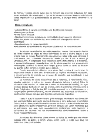 de Normas Técnicas, dentre outras que se referem aos processos industriais. Em cada
sutura realizada, de acordo com o tipo de tecido ou a estrutura onde o material está
sendo implantado e as particularidades do paciente, o cirurgião busca encontrar o Fio
Ideal.
Características:
• Alta resistência à ruptura permitindo o uso de diâmetros menores;
• Boa segurança do nó;
• Baixa reação tecidual;
• Não favorecimento da instalação ou continuidade de um processo infeccioso;
• Manutenção das bordas da incisão aproximadas até a fase proliferativa da
cicatrização;
• Boa visualização no campo operatório;
• Desaparecer do tecido onde foi implantado quando não for mais necessário.
As suturas são realizadas para dois propósitos: manter coaptação das bordas
da ferida e resistir às forças de tensão extrínsecas até que a cicatriz adquira a sua
própria força de tensão. Normalmente nos primeiros 4 dias, esta força intrínseca é
praticamente zero, crescendo rapidamente, sendo que aos 9 dias a mesma já
ultrapassa 20%. A complicação mais relacionada com a falha técnica é a deiscência,
e são numeradas quatro causas básicas: uso de sutura absorvível que se enfraquece
muito rápido, quando o fio de sutura se rompe, quando os nós da sutura de desatam
ou quando os fios cortam os tecidos que os apóiam.
Quanto aos materiais utilizados para sutura (fios), existem 4 propriedades de
importância comuns a todos eles: a intensidade da resposta inflamatória nos tecidos,
o comportamento do material na presença de infecção, sua durabilidade e sua
facilidade de manuseio.
Os materiais de sutura inabsorvíveis são a Poliamida, o Polipropileno, seda,
algodão, poliéster, e outros. As suturas absorvíveis incluem o catgut (feito da
submucosa do intestino de ovinos ou a serosa do intestino de bovinos), o catgut
cromado (catgut banhado em sais de cromo), além de polímeros sintéticos como o
Ácido Poliglicólico e Poliglactina 910 (multifilamentares) ou a Polidioxanona e o
Poliglecaprone (monofilamentares). Os fios sintéticos são absorvidos por hidrólise e,
os diferentes tipos de categute por digestão enzimática ou fagocitose.
Todas as suturas causam variável grau de reação inflamatória nos tecidos em
que são implantadas, parte pelo trauma de inserção e parte pelas suas propriedades
físico-químicas. A resposta inflamatória crescente verificada nos fios multifilamentares
tanto absorvíveis quanto inabsorvíveis pode ser atribuída aos vários filamentos que
se entrelaçam, que num meio potencialmente contaminado pode favorecer a
persistência de bactérias. Os fios monofilamentares comprovadamente levam à
menor reação inflamatória.
As suturas dos diferentes planos devem ser feitas de modo que não sobrem
espaços entre as partes a serem unidas, assim como o tecido não deve ser
tensionado pelos pontos dados.
2
 