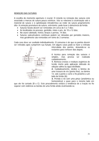 REMOÇÃO DAS SUTURAS
A escolha do momento oportuno é crucial. O retardo na remoção das suturas está
sutura propriamente
ita. A remoção prematura da sutura, entretanto, pode levar à deiscência da ferida.
• No couro cabeludo, tronco, braços
• Suturas subcuticulares contínuas p aiores,
mas geralmente são removidas em tomo de 2 semanas.
Cada caso deve ser avaliado individualme
ser retirados após cumprirem sua função pode-se fazer a retirada
e resíduos orgânicos de
fina), ou lâmina
13, sob o ponto e corte o fio próximo a um
lado da ferida (A);
3. Prenda o nó com uma pinça (anatômica ou
hemostática) e puxe para o mesmo lado em
ue ele foi cortado (B e C). Este procedimento evitará a tendência de a tração no fio
eparar com violência as bordas de uma ferida ainda cicatrizando-se.
associado a marcas de sutura pouco estéticas. Isto se relaciona à cicatrização sob o
material de sutura e à epitelização intradérmica ao redor da
d
• Suturas faciais devem ser removidas em cerca de 5 a 7 dias;
• As localizadas no pescoço, genitália, mãos e pés, de 10 a 12 dias;
e pernas, 14 dias.
odem ser deixadas por períodos m
nte. O consenso é de que os pontos devem
. Em alguns casos
intercalada dos pontos, deixando-se os
restantes para remover dias depois.
A técnica para remoção das suturas é
simples, mas precisa ser realizada
cuidadosamente.
1. Remova crostas
tecido morto pela aplicação delicada de
solução salina ou água destilada;
2. Cuidadosamente, deslize a lâmina de
uma tesoura de íris (ponta
q
s
31
 