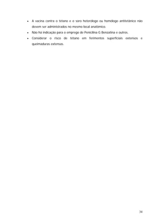 34
no mesmo local anatômico.
• Não há indicação para o emprego de Penicilina G Benzatina e outros.
• Considerar o risco de tétano em ferimentos superficiais extensos e
queimaduras extensas.
• A vacina contra o tétano e o soro heterólogo ou homólogo antitetânico não
devem ser administrados
 