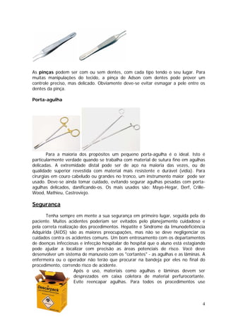 As pinças podem ser com ou sem dentes, com cada tipo tendo o seu lugar. Para
muitas manipulações do tecido, a pinça de Adson com dentes pode prover um
controle preciso, mas delicado. Obviamente deve-se evitar esmagar a pele entre os
dentes da pinça.
Porta-agulha
Para a maioria dos propósitos um pequeno porta-agulha é o ideal. Isto é
particularmente verdade quando se trabalha com material de sutura fino em agulhas
delicadas. A extremidade distal pode ser de aço na maioria das vezes, ou de
qualidade superior revestida com material mais resistente e durável (vídia). Para
cirurgias em couro cabeludo ou grandes no tronco, um instrumento maior pode ser
usado. Deve-se ainda tomar cuidado, evitando segurar agulhas pesadas com porta-
agulhas delicados, danificando-os. Os mais usados são: Mayo-Hegar, Derf, Crille-
Wood, Mathieu, Castroviejo.
Segurança
Tenha sempre em mente a sua segurança em primeiro lugar, seguida pela do
paciente. Muitos acidentes poderiam ser evitados pelo planejamento cuidadoso e
pela correta realização dos procedimentos. Hepatite e Síndrome da Imunodeficiência
Adquirida (AIDS) são as maiores preocupações, mas não se deve negligenciar os
cuidados contra os acidentes comuns. Um bom entrosamento com os departamentos
de doenças infecciosas e infecção hospitalar do hospital que o aluno está estagiando
pode ajudar a localizar com precisão as áreas potenciais de risco. Você deve
desenvolver um sistema de manuseio com os "cortantes" - as agulhas e as lâminas. A
enfermeira ou o operador não terão que procurar na bandeja por eles no final do
procedimento, correndo risco de acidente.
Após o uso, materiais como agulhas e lâminas devem ser
desprezados em caixa coletora de material perfurocortante.
Evite reencapar agulhas. Para todos os procedimentos use
4
 