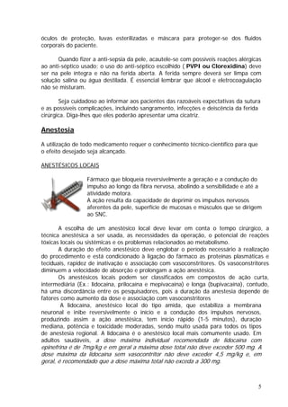 óculos de proteção, luvas esterilizadas e máscara para proteger-se dos fluidos
corporais do paciente.
Quando fizer a anti-sepsia da pele, acautele-se com possíveis reações alérgicas
ao anti-séptico usado; o uso do anti-séptico escolhido ( PVPI ou Clorexidina) deve
ser na pele íntegra e não na ferida aberta. A ferida sempre deverá ser limpa com
solução salina ou água destilada. É essencial lembrar que álcool e eletrocoagulação
não se misturam.
Seja cuidadoso ao informar aos pacientes das razoáveis expectativas da sutura
e as possíveis complicações, incluindo sangramento, infecções e deiscência da ferida
cirúrgica. Diga-lhes que eles poderão apresentar uma cicatriz.
Anestesia
A utilização de todo medicamento requer o conhecimento técnico-científico para que
o efeito desejado seja alcançado.
ANESTÉSICOS LOCAIS
Fármaco que bloqueia reversivelmente a geração e a condução do
impulso ao longo da fibra nervosa, abolindo a sensibilidade e até a
atividade motora.
A ação resulta da capacidade de deprimir os impulsos nervosos
aferentes da pele, superfície de mucosas e músculos que se dirigem
ao SNC.
A escolha de um anestésico local deve levar em conta o tempo cirúrgico, a
técnica anestésica a ser usada, as necessidades da operação, o potencial de reações
tóxicas locais ou sistêmicas e os problemas relacionados ao metabolismo.
A duração do efeito anestésico deve englobar o período necessário à realização
do procedimento e está condicionado à ligação do fármaco as proteínas plasmáticas e
teciduais, rapidez de inativação e associação com vasoconstritores. Os vasoconstritores
diminuem a velocidade de absorção e prolongam a ação anestésica.
Os anestésicos locais podem ser classificados em compostos de ação curta,
intermediária (Ex.: lidocaína, prilocaína e mepivacaína) e longa (bupivacaína), contudo,
há uma discordância entre os pesquisadores, pois a duração da anestesia depende de
fatores como aumento da dose e associação com vasoconstritores
A lidocaína, anestésico local do tipo amida, que estabiliza a membrana
neuronal e inibe reversivelmente o início e a condução dos impulsos nervosos,
produzindo assim a ação anestésica, tem início rápido (1-5 minutos), duração
mediana, potência e toxicidade moderadas, sendo muito usada para todos os tipos
de anestesia regional. A lidocaína é o anestésico local mais comumente usado. Em
adultos saudáveis, a dose máxima individual recomendada de lidocaína com
epinefrina é de 7mg/kg e em geral a máxima dose total não deve exceder 500 mg. A
dose máxima da lidocaína sem vasocontritor não deve exceder 4,5 mg/kg e, em
geral, é recomendado que a dose máxima total não exceda a 300 mg.
5
 