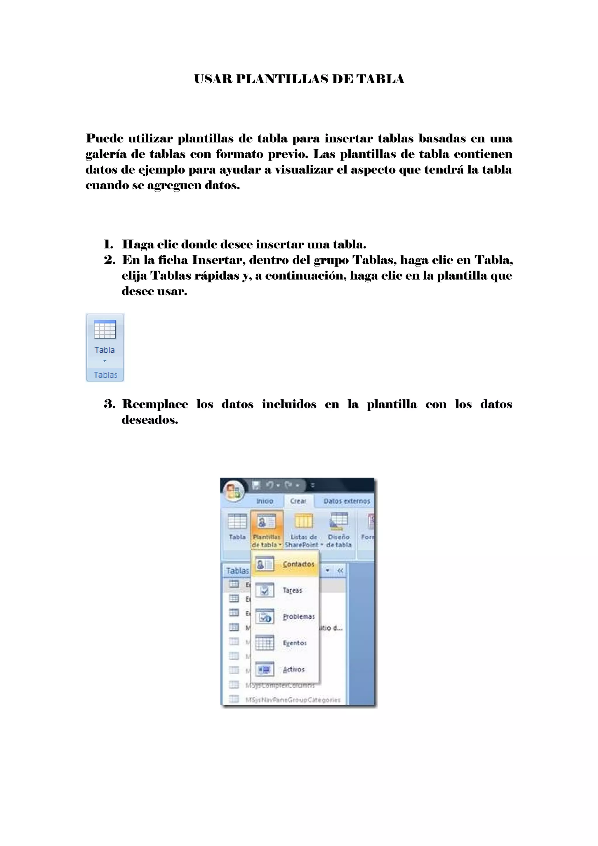 USAR PLANTILLAS DE TABLA
Puede utilizar plantillas de tabla para insertar tablas basadas en una
galería de tablas con formato previo. Las plantillas de tabla contienen
datos de ejemplo para ayudar a visualizar el aspecto que tendrá la tabla
cuando se agreguen datos.
1. Haga clic donde desee insertar una tabla.
2. En la ficha Insertar, dentro del grupo Tablas, haga clic en Tabla,
elija Tablas rápidas y, a continuación, haga clic en la plantilla que
desee usar.
3. Reemplace los datos incluidos en la plantilla con los datos
deseados.
 