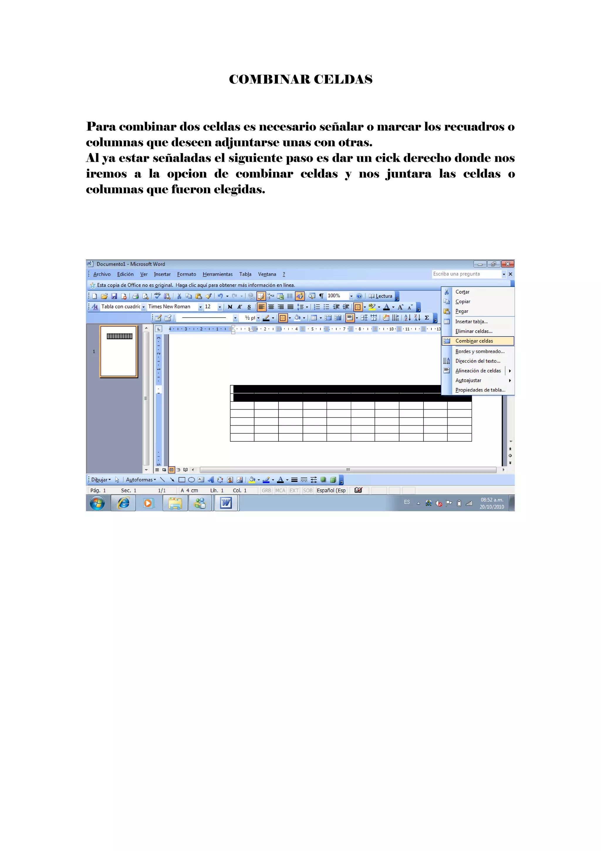 COMBINAR CELDAS
Para combinar dos celdas es necesario señalar o marcar los recuadros o
columnas que deseen adjuntarse unas con otras.
Al ya estar señaladas el siguiente paso es dar un cick derecho donde nos
iremos a la opcion de combinar celdas y nos juntara las celdas o
columnas que fueron elegidas.
 