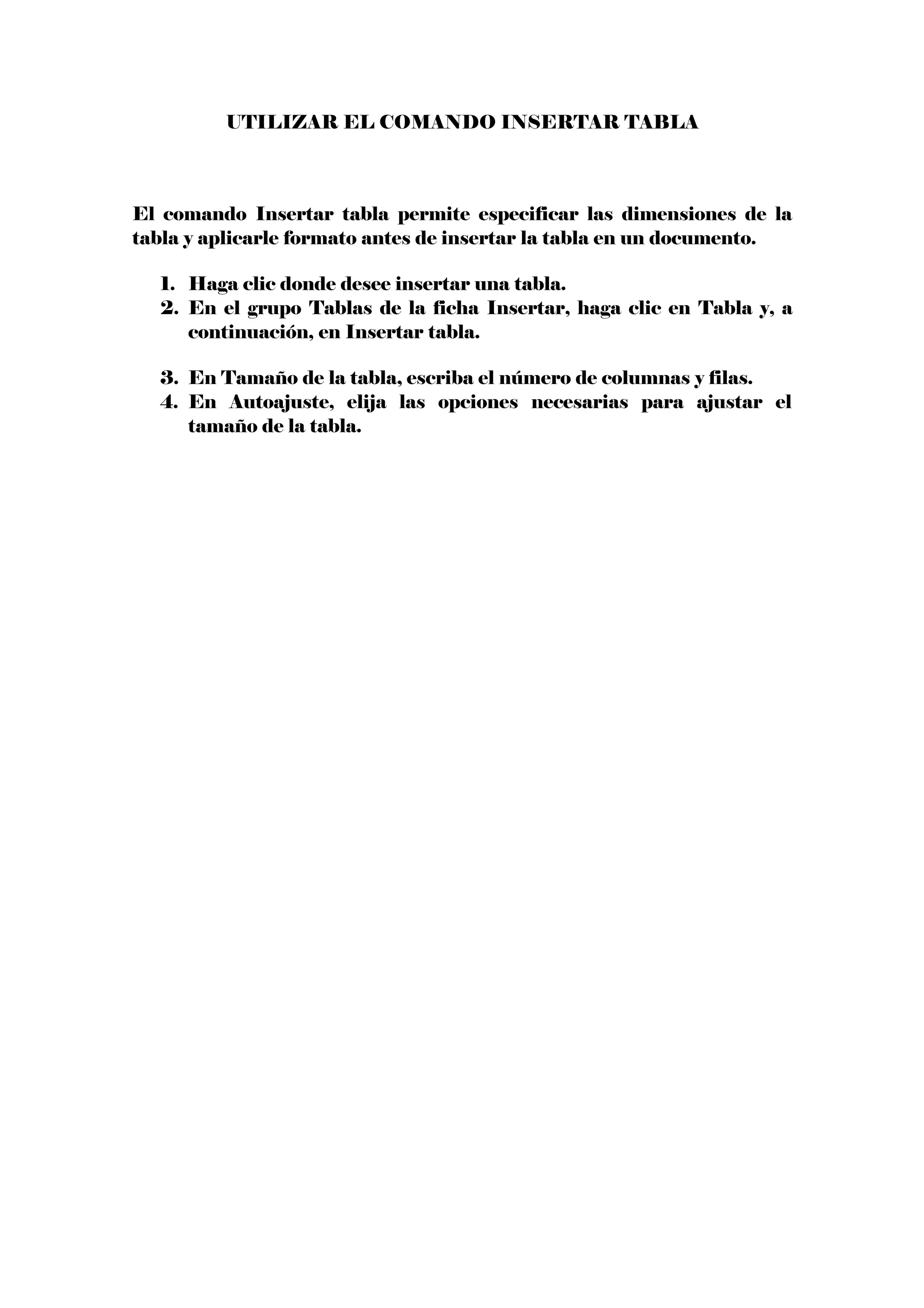 UTILIZAR EL COMANDO INSERTAR TABLA
El comando Insertar tabla permite especificar las dimensiones de la
tabla y aplicarle formato antes de insertar la tabla en un documento.
1. Haga clic donde desee insertar una tabla.
2. En el grupo Tablas de la ficha Insertar, haga clic en Tabla y, a
continuación, en Insertar tabla.
3. En Tamaño de la tabla, escriba el número de columnas y filas.
4. En Autoajuste, elija las opciones necesarias para ajustar el
tamaño de la tabla.
 