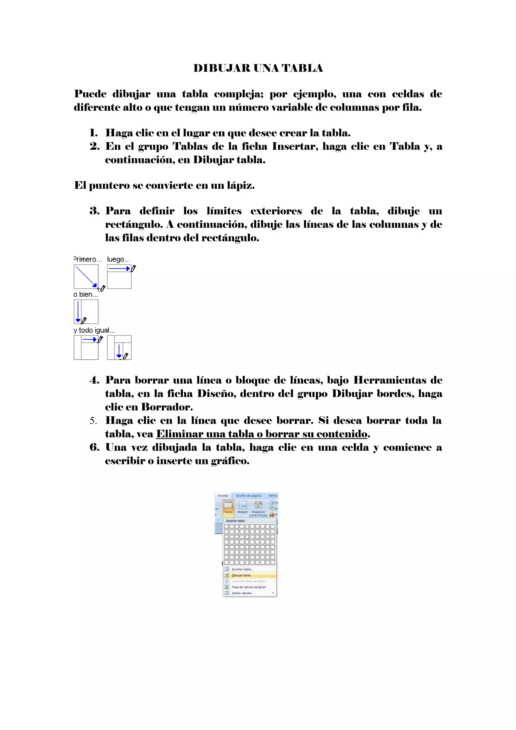 DIBUJAR UNA TABLA
Puede dibujar una tabla compleja; por ejemplo, una con celdas de
diferente alto o que tengan un número variable de columnas por fila.
1. Haga clic en el lugar en que desee crear la tabla.
2. En el grupo Tablas de la ficha Insertar, haga clic en Tabla y, a
continuación, en Dibujar tabla.
El puntero se convierte en un lápiz.
3. Para definir los límites exteriores de la tabla, dibuje un
rectángulo. A continuación, dibuje las líneas de las columnas y de
las filas dentro del rectángulo.
4. Para borrar una línea o bloque de líneas, bajo Herramientas de
tabla, en la ficha Diseño, dentro del grupo Dibujar bordes, haga
clic en Borrador.
5. Haga clic en la línea que desee borrar. Si desea borrar toda la
tabla, vea Eliminar una tabla o borrar su contenido.
6. Una vez dibujada la tabla, haga clic en una celda y comience a
escribir o inserte un gráfico.
 