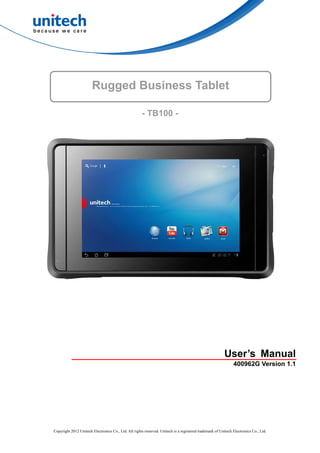 Rugged Business Tablet

                                                      - TB100 -




                                                                                                         User’s Manual
                                                                                                               400962G Version 1.1




Copyright 2012 Unitech Electronics Co., Ltd. All rights reserved. Unitech is a registered trademark of Unitech Electronics Co., Ltd.
 