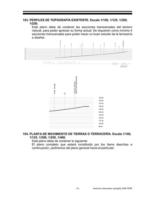 - 10 - derechos reservados copirights 2006 FERS
103. PERFILES DE TOPOGRAFÍA EXISTENTE. Escala 1/100, 1/125, 1/200,
1/250.
Este plano debe de contener las secciones transversales del terreno
natural, para poder apreciar su forma actual. Se requieren como mínimo 4
secciones transversales para poder hacer un buen estudio de la terracería
a diseñar.
99.00
100.00
101.00
102.00
103.00
104.00
105.00
106.00
107.00
108.00
109.00
LIMITEDEPROPIEDAD
LIMITEDEPROPIEDAD
0+10,101.338
0+20,102.098
0+30,102.867
0+40,103.694
0+50,104.480
0+57.20105.378
A B C
D
D
0+57.20105.378
0+50,104.480
LIMITEDEPROPIEDAD
99.00
100.00
101.00
102.00
103.00
104.00
105.00
106.00
107.00
108.00
109.00
104. PLANTA DE MOVIMIENTO DE TIERRAS O TERRACERÍA. Escala 1/100,
1/125, 1/200, 1/250, 1/400.
Este plano debe de contener lo siguiente:
El plano completo que estará constituido por los ítems descritos a
continuación, partiremos del plano general hacia el particular.
 
