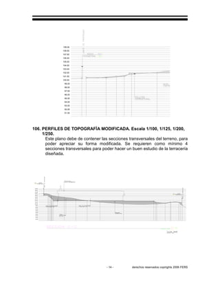 - 14 - derechos reservados copirights 2006 FERS
97.00
95.00
96.00
93.00
91.00
92.00
94.00
109.00
99.00
98.00
105.00
102.00
103.00
104.00
101.00
100.00
108.00
106.00
107.00
106. PERFILES DE TOPOGRAFÍA MODIFICADA. Escala 1/100, 1/125, 1/200,
1/250.
Este plano debe de contener las secciones transversales del terreno, para
poder apreciar su forma modificada. Se requieren como mínimo 4
secciones transversales para poder hacer un buen estudio de la terracería
diseñada.
104.00
91.00
92.00
94.00
93.00
95.00
96.00
100.00
98.00
97.00
99.00
103.00
101.00
102.00
107.00
105.00
106.00
108.00
109.00
 