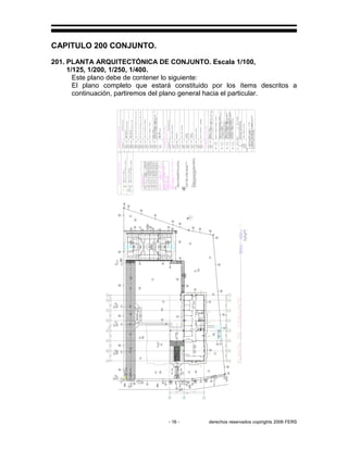 - 16 - derechos reservados copirights 2006 FERS
CAPITULO 200 CONJUNTO.
201. PLANTA ARQUITECTÓNICA DE CONJUNTO. Escala 1/100,
1/125, 1/200, 1/250, 1/400.
Este plano debe de contener lo siguiente:
El plano completo que estará constituido por los ítems descritos a
continuación, partiremos del plano general hacia el particular.
RR
R2
R2
R3R3R3
R2
R2
GC
 