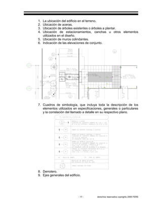 - 17 - derechos reservados copirights 2006 FERS
1. La ubicación del edificio en el terreno.
2. Ubicación de aceras.
3. Ubicación de árboles existentes o árboles a plantar.
4. Ubicación de estacionamientos, canchas u otros elementos
utilizados en el diseño.
5. Ubicación de muros colindantes.
6. Indicación de las elevaciones de conjunto.
RR
7. Cuadros de simbología, que incluya toda la descripción de los
elementos utilizados en especificaciones, generales o particulares
y la correlación del llamado a detalle en su respectivo plano.
8. Derrotero.
9. Ejes generales del edificio.
 