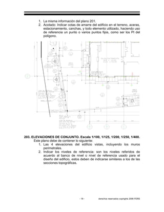 - 19 - derechos reservados copirights 2006 FERS
1. La misma información del plano 201.
2. Acotado: Indicar cotas de amarre del edificio en el terreno, aceras,
estacionamiento, canchas, y todo elemento utilizado, haciendo uso
de referencia un punto o varios puntos fijos, como ser los PI del
polígono.
GC
203. ELEVACIONES DE CONJUNTO. Escala 1/100, 1/125, 1/200, 1/250, 1/400.
Este plano debe de contener lo siguiente:
1. Las 4 elevaciones del edificio vistas, incluyendo los muros
perimetrales.
2. Indicar los niveles de referencia: son los niveles referidos de
acuerdo al banco de nivel o nivel de referencia usado para el
diseño del edificio, estos deben de indicarse similares a los de las
secciones topográficas.
 