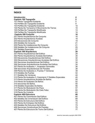 - 2 - derechos reservados copirights 2006 FERS
ÍNDICE
Introducción 4
Capitulo 100 Topografía 5
101 Planta Topografía Existente 5
102 Perfiles De Topografía Existente 9
103 Perfiles De Topografía Existente 10
104 Planta De Terracería O Movimiento De Tierras 10
105 Perfiles De Topografía Modificada 13
106 Perfiles De Topografía Modificada 14
Capitulo 200 Conjunto 16
201 Planta Arquitectónica De Conjunto 16
202 Planta Arquitectónica Acotada 18
203 Elevaciones De Conjunto 19
204 Detalles De Conjunto 21
205 Planta De Instalaciones De Conjunto 21
206 Detalles De Instalaciones De Conjunto 25
207 Detalles Especiales 27
Capitulo 300 Arquitectura 28
301 Planta Arquitectónica Del Edificio 28
302 Planta Arquitectónica Acotada Del Edificio 30
303 Elevaciones Arquitectónicas Del Edificio 32
304 Elevaciones Arquitectónicas Acotadas Del Edificio 33
305 Secciones Arquitectónicas Del Edificio 34
306 Secciones Arquitectónicas Acotadas Del Edificio 35
307 Planta De Acabados 1, Acabados Generales 36
308 Secciones Arquitectónicas De Paredes 38
309 Planta De Acabados 2, Puertas Y Ventanas 39
310 Detalles De Puertas 42
311 Detalles De Ventanas 44
312 Planta De Acabados 3, Carpintería Y Detalles Especiales 45
313 Planta Arquitectónica Acotada De Baños 50
314 Planta De Acabados De Baños 52
315 Secciones De Baños 55
316 Detalles Especiales De Baños 56
317 Planta De Modulación De Pisos 57
318 Planta De Modulación De Cielo Falso 60
319 Planta De Cubierta 63
Capitulo 400 Estructura 66
401 Planta De Cimentación Del Edificio 66
402 Detalles De Cimentación Del Edificio 68
403 Planta De Estructura Del Edificio 70
404 Planta De Entrepiso Del Edificio 72
405 Detalles De Estructura Del Edificio 73
406 Secciones Constructivas De Paredes 75
407 Planta De Estructura De Techo Del Edificio 77
 