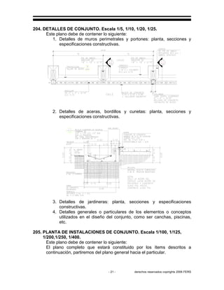 - 21 - derechos reservados copirights 2006 FERS
204. DETALLES DE CONJUNTO. Escala 1/5, 1/10, 1/20, 1/25.
Este plano debe de contener lo siguiente:
1. Detalles de muros perimetrales y portones: planta, secciones y
especificaciones constructivas.
2. Detalles de aceras, bordillos y cunetas: planta, secciones y
especificaciones constructivas.
3. Detalles de jardineras: planta, secciones y especificaciones
constructivas.
4. Detalles generales o particulares de los elementos o conceptos
utilizados en el diseño del conjunto, como ser canchas, piscinas,
etc.
205. PLANTA DE INSTALACIONES DE CONJUNTO. Escala 1/100, 1/125,
1/200,1/250, 1/400.
Este plano debe de contener lo siguiente:
El plano completo que estará constituido por los ítems descritos a
continuación, partiremos del plano general hacia el particular.
 