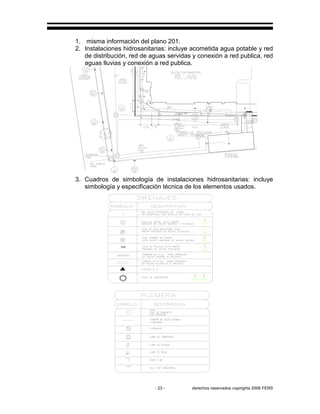 - 23 - derechos reservados copirights 2006 FERS
1. misma información del plano 201.
2. Instalaciones hidrosanitarias: incluye acometida agua potable y red
de distribución, red de aguas servidas y conexión a red publica, red
aguas lluvias y conexión a red publica.
3. Cuadros de simbología de instalaciones hidrosanitarias: incluye
simbología y especificación técnica de los elementos usados.
 